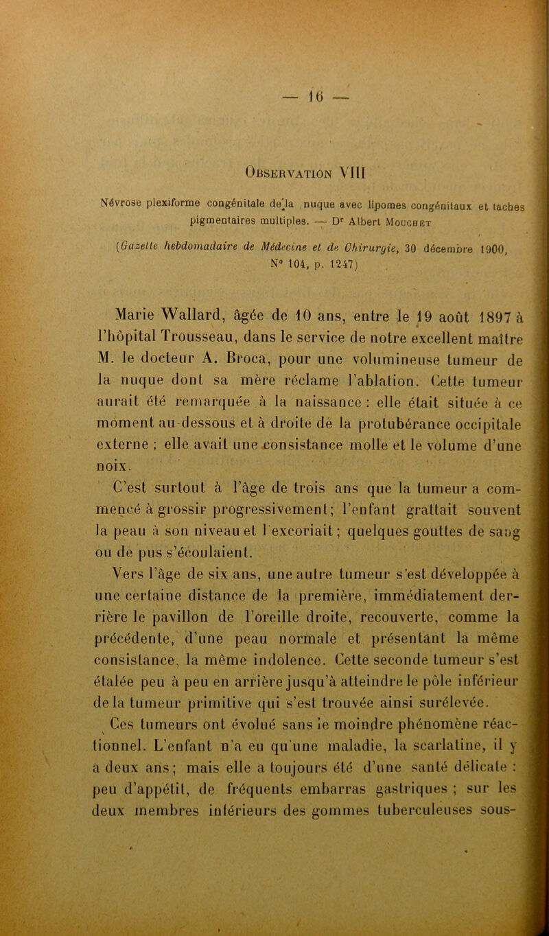 Observation VIII Névrose plexiforme congénitale de'la nuque avec lipomes congénitaux et taches pigmentaires multiples. — Dr Albert Mouchet i (Gazette hebdomadaire de Médecine et de Chirurgie, 30 décembre 1900, N° 104, p. 1247) Marie Wallard, âgée de 10 ans, entre le 19 août 1897 à l’hôpital Trousseau, dans le service de notre excellent maître M. le docteur A. Broca, pour une volumineuse tumeur de la nuque dont sa mère réclame l’ablation. Cette tumeur aurait été remarquée à la naissance: elle était située à ce moment au-dessous et à droite dè la protubérance occipitale externe ; elle avait une consistance molle et le volume d’une noix. C’est surtout à l’âge de trois ans que la tumeur a com- mencé à grossir progressivement ; l’enfant grattait souvent la peau à son niveau et l excoriait; quelques gouttes de sang ou de pus s’écoulaient. Vers l’âge de six ans, une autre tumeur s’est développée à une certaine distance de la première, immédiatement der- rière le pavillon de l’oreille droite, recouverte, comme la précédente, d’une peau normale et présentant la même consistance, la même indolence. Cette seconde tumeur s’est étalée peu à peu en arrière jusqu’à atteindre le pôle inférieur delà tumeur primitive qui s’est trouvée ainsi surélevée. Ces tumeurs ont évolué sans ie moindre phénomène réac- tionnel. L’enfant n’a eu qu’une maladie, la scarlatine, il y a deux ans; mais elle a toujours été d’une santé délicate : peu d’appétit, de fréquents embarras gastriques ; sur les deux membres inférieurs des gommes tuberculeuses sous-