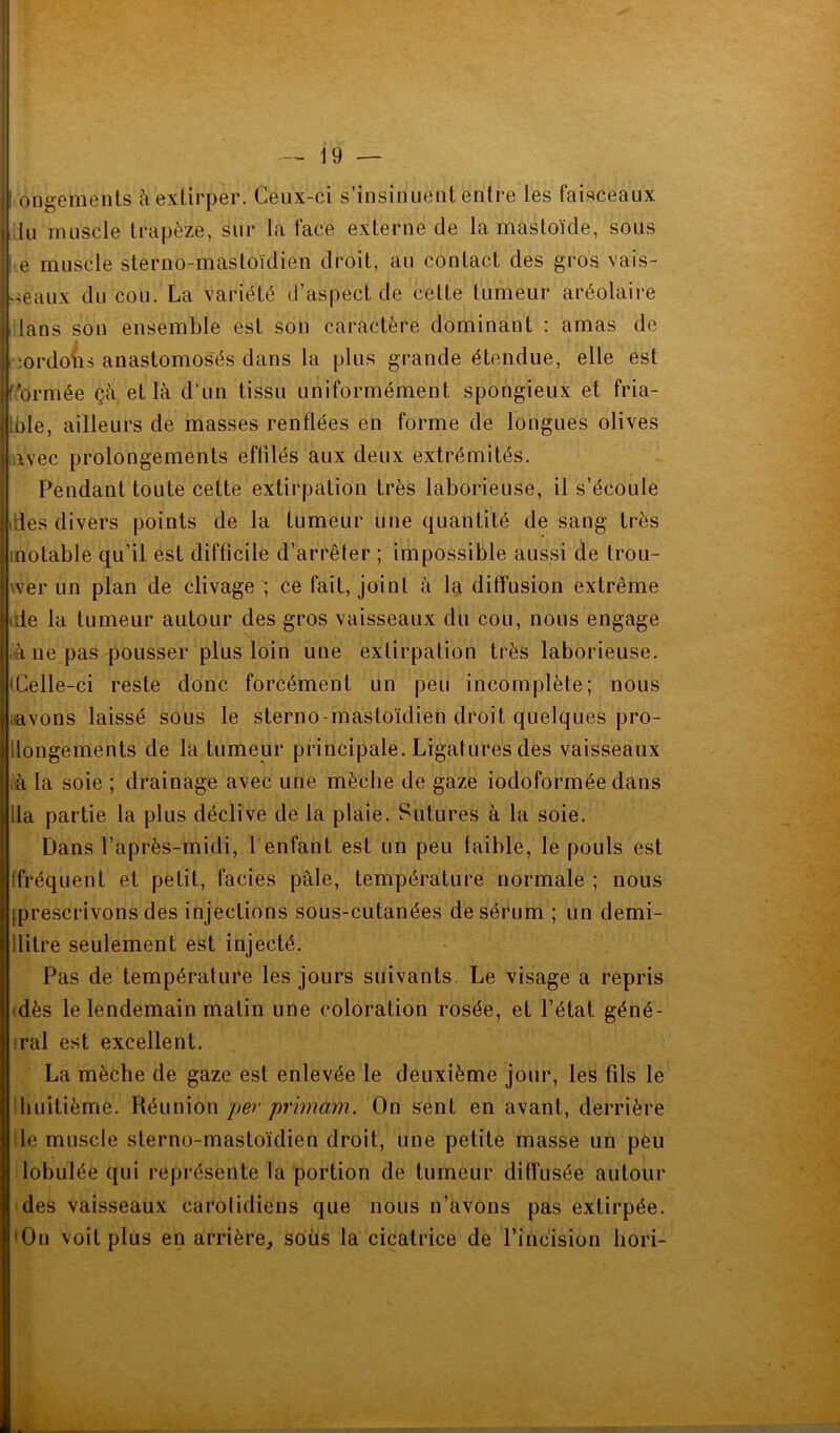 I ongements à extirper. Ceux-ci s’insinuent entre les faisceaux lu muscle trapèze, sur la face externe de la mastoïde, sous e muscle sterno-mastoïdien droit, au contact des gros vais- seaux du cou. La variété d’aspect de cette tumeur aréolaire i lans son ensemble est son caractère dominant : amas de jordons anastomosés dans la plus grande étendue, elle est formée çà et là d’un tissu uniformément spongieux et fria- iole, ailleurs de masses renflées en forme de longues olives avec prolongements effilés aux deux extrémités. Pendant toute cette extirpation très laborieuse, il s’écoule fies divers points de la tumeur une quantité de sang très inotable qu’il est difficile d’arrêter ; impossible aussi de trou- ver un plan de clivage ; ce fait, joint à la diffusion extrême de la tumeur autour des gros vaisseaux du cou, nous engage à ne pas pousser plus loin une extirpation très laborieuse. (Celle-ci reste donc forcément un peu incomplète; nous avons laissé sous le sterno-mastoïdien droit quelques pro- llongements de la tumeur principale. Ligatures des vaisseaux à la soie ; drainage avec une mèche de gaze iodoformée dans lia partie la plus déclive de la plaie. Sutures à la soie. Dans l’après-midi, 1 enfant est un peu faible, le pouls est ffréquent et petit, faciès pâle, température normale ; nous [prescrivons des injections sous-cutanées de sérum ; un demi- llitre seulement est injecté. Pas de température les jours suivants. Le visage a repris dès le lendemain matin une coloration rosée, et l’état géné- ral est excellent. La mèche de gaze est enlevée le deuxième jour, les fils le huitième. Réunion per primam. On sent en avant, derrière le muscle sterno-mastoïdien droit, une petite masse un peu lobulée qui représente la portion de tumeur diffusée autour des vaisseaux carotidiens que nous n’avons pas extirpée. 'On voit plus en arrière, soüs la cicatrice de l’incision hori-