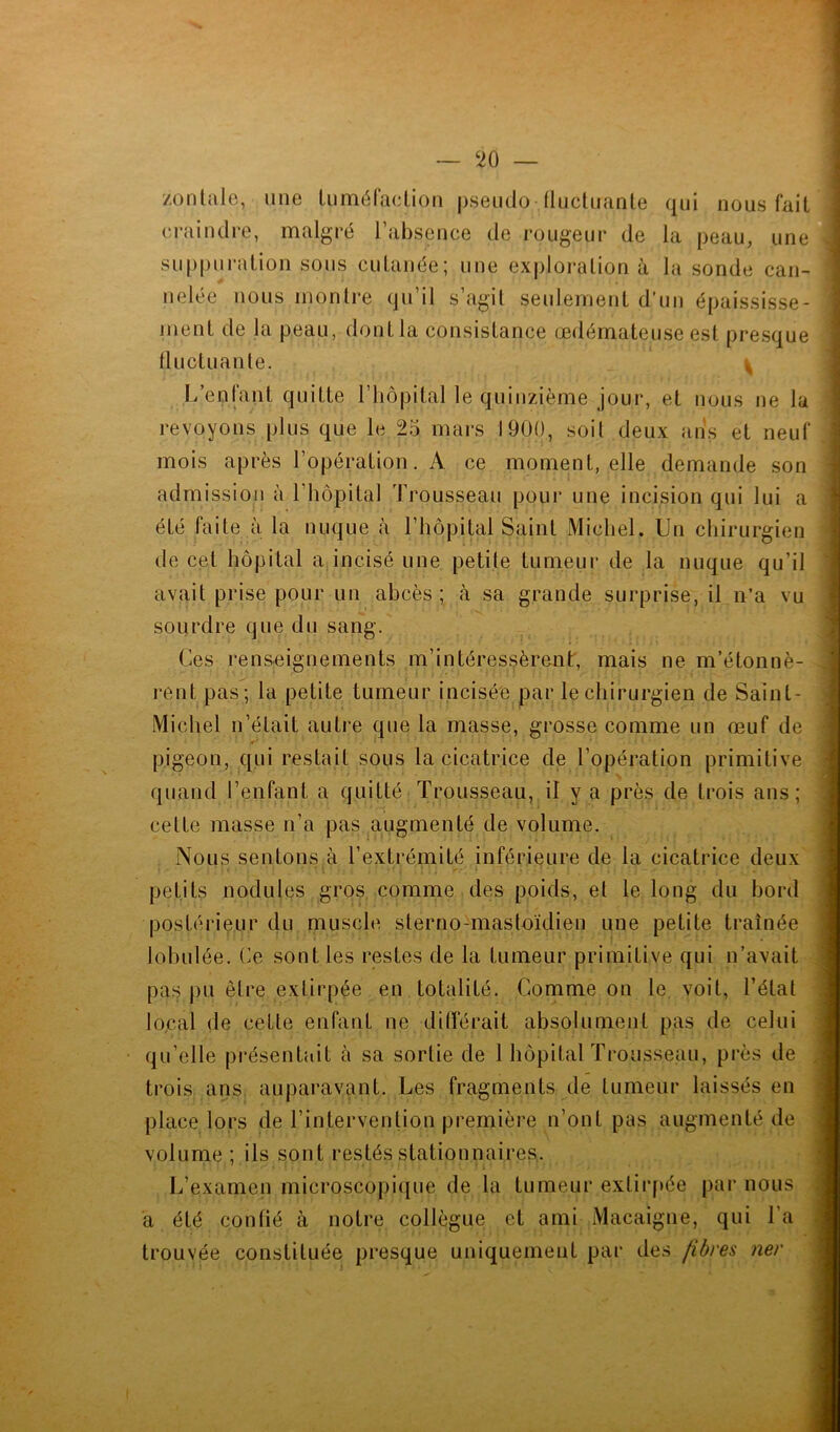 zonlale, une tuméfaction pseudo fluctuante qui nous fait craindre, malgré l’absence de rougeur de la peau, une suppuration sous cutanée; une exploration à la sonde can- nelée nous montre qu’il s’agit seulement d’un épaississe- ment de la peau, dontla consistance œdémateuse est presque fluctuante. ^ L’enfant quitte l’hôpital le quinzième jour, et nous ne la revoyons plus que le 25 mars 1900, soit deux ans et neuf mois après l’opération. A ce moment, elle demande son admission à 1 hôpital Trousseau pour une incision qui lui a été faite à la nuque à l’hôpital Saint Michel. Un chirurgien de cet hôpital a incisé une petite tumeur de la nuque qu’il avait prise pour un abcès; à sa grande surprise, il n’a vu sourdre que du sang. Ces renseignements m’intéressèrent, mais ne m’étonnè- rent pas ; la petite tumeur incisée par le chirurgien de Saint- Michel n’était autre que la masse, grosse comme un œuf de pigeon, qui restait sous la cicatrice de l’opération primitive quand l’enfant a quitté Trousseau, il y a près de trois ans; cette masse n’a pas augmenté de volume. Nous sentons à l’extrémité inférieure de la cicatrice deux petits nodules gros comme des poids, el le long du bord postérieur du muscle sterno-mastoïdien une petite traînée lobulée. Ce sont les restes de la tumeur primitive qui n’avait pas pu être extirpée en totalité. Comme on le voit, l’état local de cette enfant ne différait absolument pas de celui qu’elle présentait à sa sortie de 1 hopitalTrousse.au, près de trois ans auparavant. Les fragments de tumeur laissés en place lors de l’intervention première n’ont pas augmenté de volume ; ils sont restés stationnaires. L’examen microscopique de la tumeur extirpée par nous a été confié à notre collègue et ami Macaigne, qui 1 a trouvée constituée presque uniquement par des fibres ner