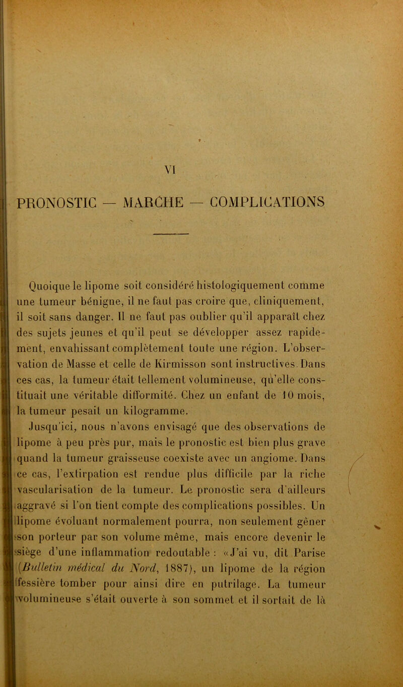 f . VI PRONOSTIC — MARCHE — COMPLICATIONS Quoique le lipome soit considéré histologiquement comme une tumeur bénigne, il ne faut pas croire que, cliniquement, il soit sans danger. 11 ne faut pas oublier qu’il apparaît chez des sujets jeunes et qu’il peut se développer assez rapide- ment, envahissant complètement toule une région. L’obser- vation de Masse et celle de Kirmisson sont instructives. Dans ces cas, la tumeur était tellement volumineuse, qu’elle cons- tituait une véritable difformité. Chez un enfant de 10 mois, la tumeur pesait un kilogramme. Jusqu’ici, nous n’avons envisagé que des observations de lipome à peu près pur, mais le pronostic est bien plus grave quand la tumeur graisseuse coexiste avec un angiome. Dans ce cas, l’extirpation est rendue plus difficile par la riche vascularisation de la tumeur. Le pronostic sera d’ailleurs aggravé si l’on tient compte des complications possibles. Un lipome évoluant normalement pourra, non seulement gêner ^on porteur par son volume même, mais encore devenir le siège d’une inflammation redoutable : «J’ai vu, dit Parise [Bulletin médical du Nord, 1887), un lipome de la région fessière tomber pour ainsi dire en putrilage. La tumeur volumineuse s’était ouverte à son sommet et il sortait de là