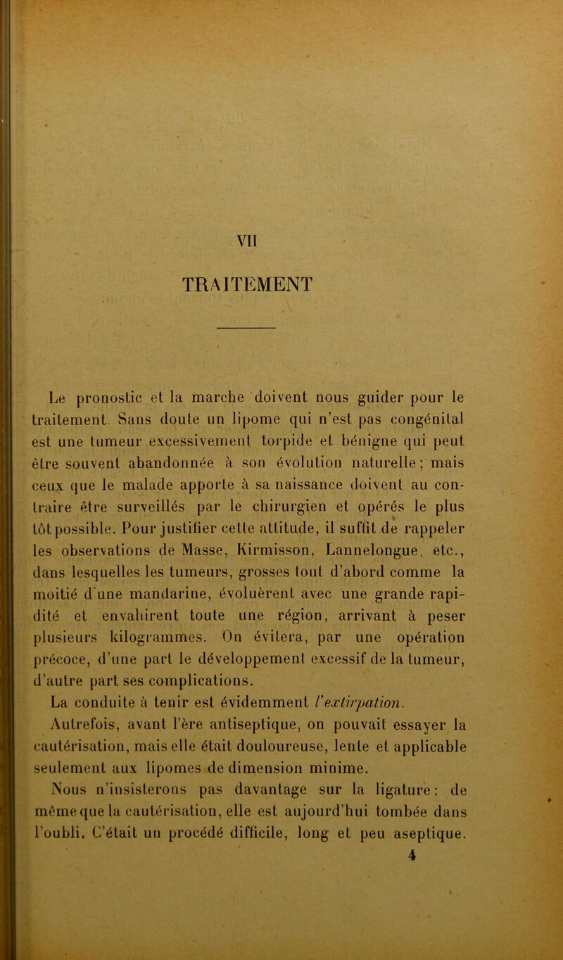 km TRAITEMENT . » ' :} . Le pronostic et la marche doivent nous guider pour le traitement. Sans doute un lipome qui n’est pas congénital est une tumeur excessivement torpide et bénigne qui peut être souvent abandonnée cà son évolution naturelle; mais ceux que le malade apporte à sa naissance doivent au con- traire être surveillés par le chirurgien et opérés le plus tôt possible. Pour justifier cette attitude, il suffit de rappeler les observations de Masse, Kirmisson, Lannelongue, etc., dans lesquelles les tumeurs, grosses tout d’abord comme la moitié d'une mandarine, évoluèrent avec une grande rapi- dité et envahirent toute une région, arrivant à peser plusieurs kilogrammes. On évitera, par une opération précoce, d’une part le développement excessif delà tumeur, d’autre part ses complications. La conduite à tenir est évidemment /’extirpation. Autrefois, avant l’ère antiseptique, on pouvait essayer la cautérisation, mais elle était douloureuse, lente et applicable seulement aux lipomes de dimension minime. Nous n’insisterons pas davantage sur la ligature; de même que la cautérisation, elle est aujourd’hui tombée dans l’oubli. C’était un procédé difficile, long et peu aseptique. 4