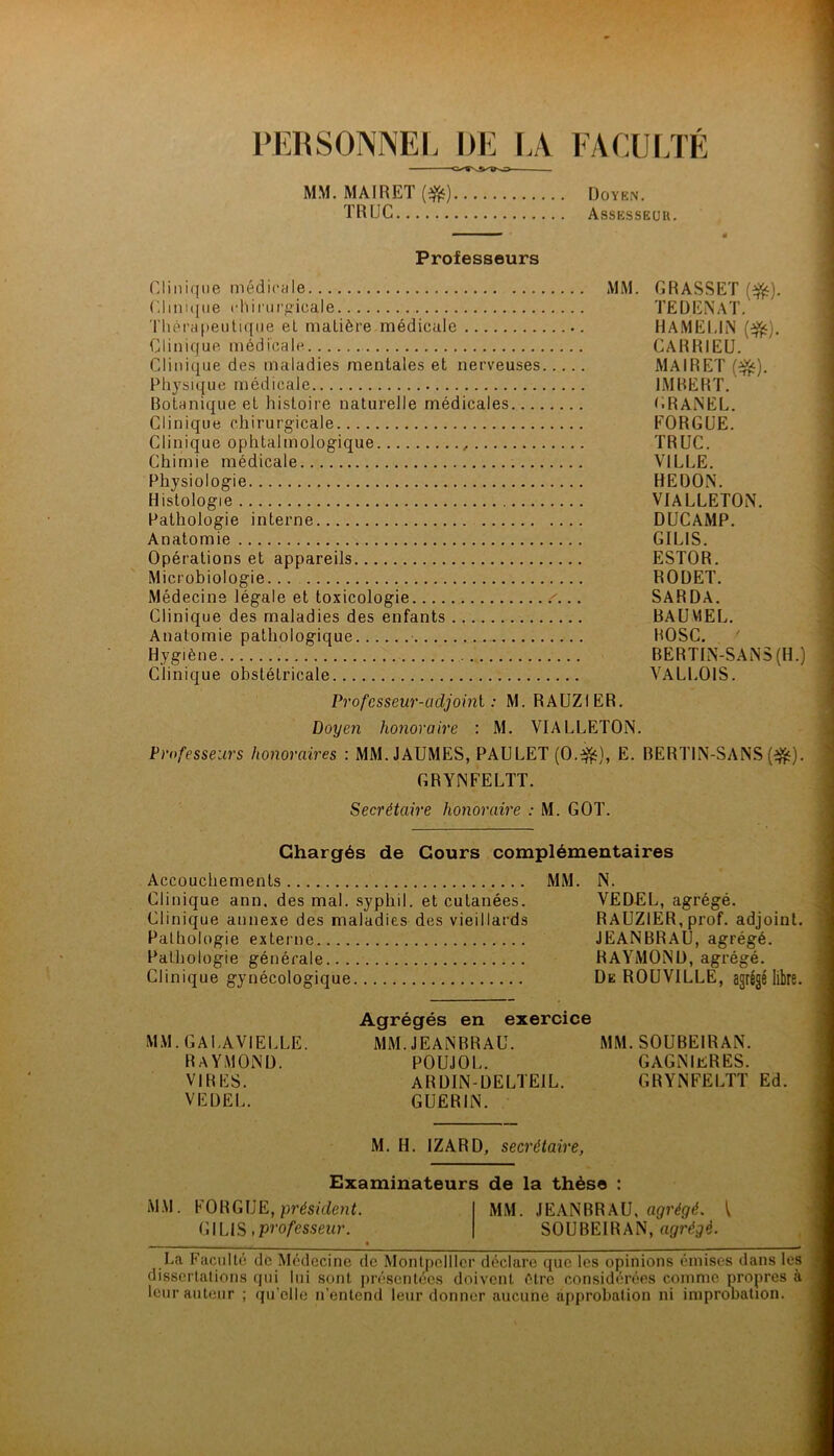 PERSONNEI. DE \A FACULTÉ MM. MAIRET (^) Doyen, TRUC Assesseüh. Professeurs Clinique médicale MM. GRASSET Clini([ne chii'iirgicale TEÜENAT. 'l'hérapeutique eL matière médicale HAMEUN (^). Clinique médicale CARRIEU. Clinique des maladies mentales et nerveuses MAIRET (^). Physique médicale IMBERT. Botanique et histoire naturelle médicales GRAiNEL. Clinique chirurgicale FORGUE. Clinique ophtalmologique TRUC. Chimie médicale VILLE. Physiologie REDON. Histologie VIALLETON. Pathologie interne DUCAMP. Anatomie GILIS. Opérations et appareils ESTOR. Microbiologie... RODET. Médecins légale et toxicologie SARDA, Clinique des maladies des enfants BAUMEL. Anatomie pathologique BOSC. Hygiène i BERTIN-SANS (H.) Clinique obstétricale VALLOIS. Profcsseur-üdjoini : M. RAUZIER. Doyen honoraire : M. VIALLETON. Professeurs honoraires : MM. JAUMES, PAULET (0.:^), E. BERTIN-SANS (ijijj). GRYNFELTT. Secrétaire honoraire : M. GOT. Chargés de Cours complémentaires Accouchements Clinique ann. des mal. syphil. et cutanées. Clinique annexe des maladies des vieillards Pathologie externe Pathologie générale Clinique gynécologique MM. N. VE DEL, agrégé. RAUZIER,prof, adjoint. JEANBRAU, agrégé. RAYMOND, agrégé. De ROUVILLE, agrégé libre. MM.GALAVIELLE. RAYMOND. VIRES. VEÜEL. Agrégés en exerci MM. JEANBRAU. POUJOL. ARDIN-DELTEIL. GUERIN. MM. SOUBEIRAN. GAGNIeRES. GRYNFELTT Ed. M. H. IZARD, secrétaire, Examinateurs de la thèse : MM. FORGUE, présuieuL MM. JEANBRAU, I GILIS iPPo/esseifr. SOUBEIRAN, agrégé. . • La Faculté de Médecine de Montpellier déclare que les opinions émises dans les dissertations qui lui sont présentées doivent être considérées comme propres à leur auteur ; qu’elle n’entend leur donner aucune approbation ni impronation.