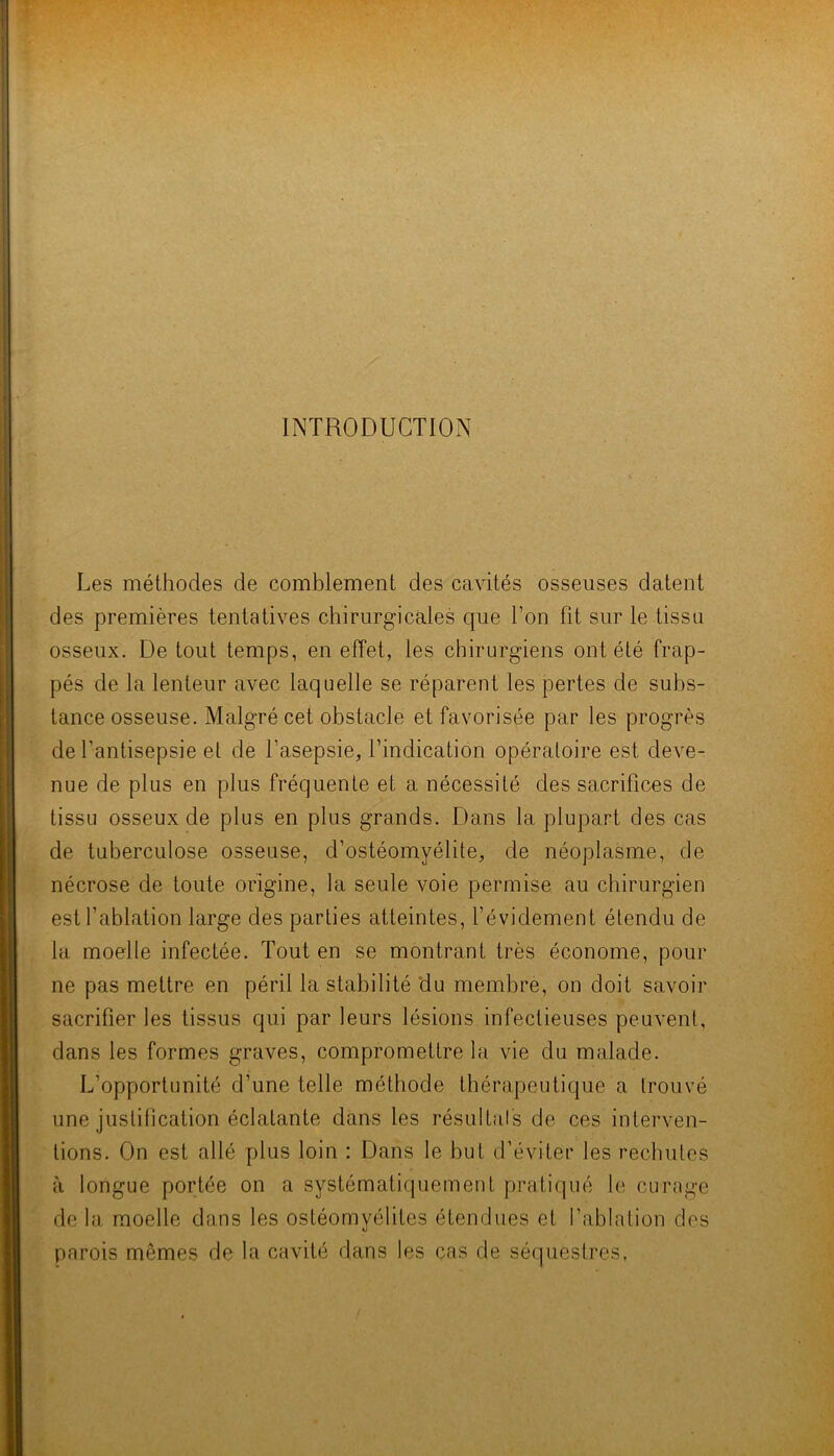 INTRODUCTION Les méthodes de comblement des cavités osseuses datent des premières tentatives chirurgicales que l’on fit sur le tissu osseux. De tout temps, en effet, les chirurgiens ont été frap- pés de la lenteur avec laquelle se réparent les pertes de subs- tance osseuse. Malgré cet obstacle et favorisée par les progrès de l’antisepsie et de l’asepsie, l’indication opératoire est deve- nue de plus en plus fréquente et a nécessité des sacrifices de tissu osseux de plus en plus grands. Dans la plupart des cas de tuberculose osseuse, d’ostéomyélite, de néoplasme, de nécrose de toute origine, la seule voie permise au chirurgien est l’ablation large des parties atteintes, l’évidement étendu de la moelle infectée. Tout en se montrant très économe, pour ne pas mettre en péril la stabilité du membre, on doit savoir sacrifier les tissus qui par leurs lésions infectieuses peuvent, dans les formes graves, compromettre la vie du malade. L’opportunité d’une telle méthode thérapeutique a trouvé une justification éclatante dans les résultals de ces interven- tions. On est allé plus loin : Dans le but d’éviter les rechutes à longue portée on a systématiquement pratiqué le curage de la moelle dans les ostéomyélites étendues et l’ablation des parois mêmes de la cavité dans les cas de séquestres,