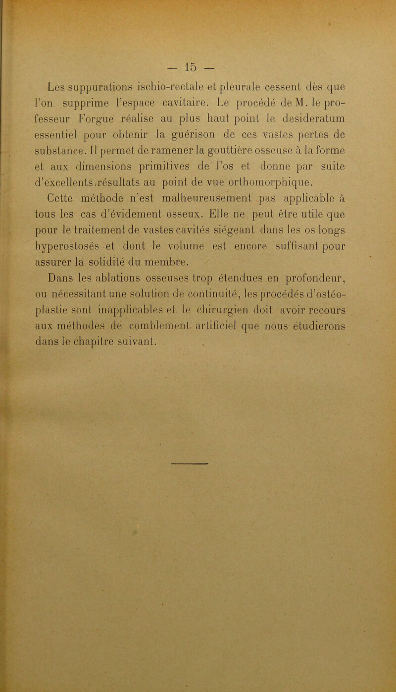 Les SLippurulions ischio-rectale et pleurale cessent dès que l’on supprime l’espace cavitaire. Le procédé de M. le pro- fesseur Forgue réalise au plus haut point le desideratum essentiel pour obtenir la guérison de ces vastes pertes de substance. 11 permet de ramener la gouttière osseuse à la forme et aux dimensions primitives de l’os et donne par suite d’excellents/résultats au point de vue orthomorphique. Cette méthode n’est malheureusement pas applicable à tous les cas d’évidement osseux. Elle ne peut être utile que pour le traitement de vastes cavités siégeant dans les os longs hyperostosés et dont le volume est encore suffisant pour assurer la solidité du membre. Dans les ablations osseuses trop étendues en profondeur, ou nécessitant une solution de continuité, les procédés d’ostéo- plastie sont inapplicables et le chirurgien doit avoir recours aux méthodes de comblement artificiel que nous étudierons dans le chapitre suivant.