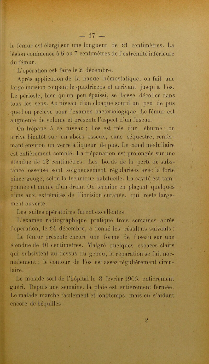 le fémur est élargi sur une longueur de 21 centimètres. La lésion commence à 6 ou 7 centimètres de l’extrémité inférieure du fémur. L’opération est faite le 2 décembre. Après application de la bande hémostatique, on fait une large incision coupant le quadriceps et arrivant jusqu’à l’os. Le périoste, bien qu’un peu épaissi, se laisse décoller dans tous les sens. Au niveau d’un cloaque sourd un peu de pus que l’on prélève pour l’examen bactériologique. Le fémur est augmenté de volume et présente l’aspect d’un fuseau. On trépane à ce niveau ; l’os est très dur, éburné ; on arrive bientôt sur un abcès osseux, sans séquestre, renfer- mant enAÛron un verre à liqueur de pus. Le canal médullaire est entièrement comblé. La trépanation est prolongée sur une étendue de 12 centimètres. Les bords de la perte de subs- tance osseuse sont soigneusement régularisés avec la forte pince-gouge, selon la technique habituelle. La cavité est tam- ponnée et munie d’un drain. On termine en plaçant quelques crins aux- extrémités de l’incision cutanée, qui reste large- ment ouverte. Les suites opératoires furent excellentes. L’examen radiographique pratiqué trois semaines après l’opération, le 24 décembre, a donné les résultats suivants : Le fémur présente encore une forme de fuseau sur une étendue de 10 centimètres. Malgré quelques espaces clairs qui subsistent au-dessus du genou, la réparation se fait nor- malement ; le contour de l’os est assez régulièrement circu- laire. Le malade sort de l’hôpital le 3 février 1906, entièrement guéri. Depuis une semaine, la plaie est entièrement fermée. Le malade marche facilement et longtemps, m.ais en s’aidant encore de béquilles.