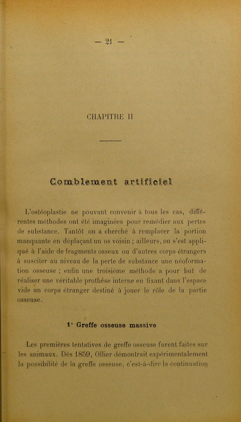 \ CHAPITRE 11 /■ L’ostéoplastie ne pouvant convenir à tous les cas, diiïé- rentes méthodes ont été imaginées pour remédier aux pertes de substance. Tantôt on a cherché à remplacer la portion manquante en déplaçant un os voisin ; ailleurs, on s’est appli- qué à l’aide de fragments osseux ou d’autres corps étrangers à susciter au niveau de la perte de substance une néoforma- tion osseuse ; enfin une troisième méthode a pour but de réaliser une véritable prothèse interne en fixant dans l’espace vide un corps étranger destiné à jouer le rôle de la partie osseuse. 1° Greffe osseuse massive Les premières tentatives de greffe osseuse furent faites sur les animaux. Dès 1859, Ollier démontrait expérimentalement la possibilité de la greffe osseuse, c’est-à-dire la conlinualion