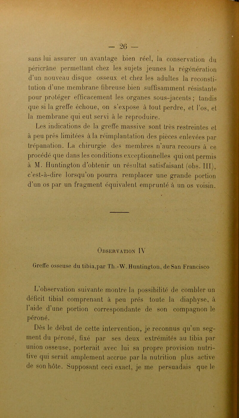 sans lui assurer un avantage bien réel, la conservation du péricrâne permettant chez les sujets Jeunes la régénération d’un nouveau disque osseux et chez les adultes la reconsti- tution d’une membrane fibreuse bien suffisamment résistante pour protéger efficacement les organes sous-jacents; tandis que si la greffe échoue, on s’expose à tout perdre, et l’os, et la membrane qui eut servi à le reproduire. Les indications de la greffe massive sont très restreintes et à peu prés limitées à la réimplantation des pièces enlevées par trépanation. La chirurgie des membres n’aura recours à ce procédé que dans les conditions exceptionnelles qui ont permis à M. Huntington d’obtenir un résultat satisfaisant (obs. III), c’est-à-dire lorsqu’on pourra remplacer une grande portion d’un os par un fragment équivalent emprunté à un os voisin. Observation IV Greffe osseuse du tibia,par Th.-W. Huntington, de San Francisco L’observation suivante montre la possibilité de combler un déficit tibial comprenant à peu prés toute la diaphyse, à l’aide d’une portion correspondante de son compagnon le péroné. Dès le début de cette intervention, je reconnus qu’un seg- ment du péroné, fixé par ses deux extrémités au tibia par union osseuse, porterait avec lui sa propre provision nutri- tive rpii serait amplement accrue par la nutrition plus active de son hôte. Supposant ceci exact, je me persuadais que le