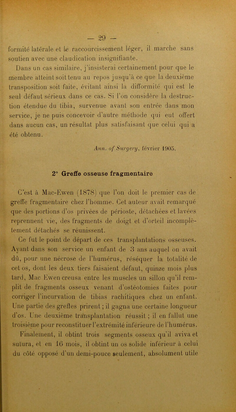 formilé latérale et le raccourcissement léger, il marche sans soutien avec une claudication insignifiante. Dans un cas similaire, j’insisterai certainement pour que le membre atteint soit tenu au repos jusqu’à ce que la deuxième transposition soit faite, évitant ainsi la difformité qui est le seul défaut sérieux dans ce cas. Si l’on considère la destruc- tion étendue du tibia, survenue avant son entrée dans mon service, je ne puis concevoir d’autre méthode qui eut offert dans aucun cas, un résultat plus satisfaisant que celui qui a été obtenu. Ann. of Surgery., février 1905. 2® Greffe osseuse fragmentaire C’est à Mac-Ewen (1878) que l’on doit le premier cas de greffe fragmentaire chez l’homme. Cet auteur avait remarqué que des portions d’os privées de périoste, détachées et lavées reprennent vie, des fragments de doigt et d’orteil incomplè- tement détachés se réunissent. Ce fut le point de départ de ces transplantations osseuses. Ayant dans son service un enfant de 3 ans auquel on avait dû, pour une nécrose de l’humérus, réséquer la totalité de cet os, dont les deux tiers faisaient défaut, quinze mois plus tard, Mac Evven creusa entre les muscles un sillon qu’il rem- plit de fragments osseux venant d’ostéotomies faites pour corriger l’incurvation de tibias rachitiques chez un enfant. Une partie des greffes prirent ; il gagna une certaine longueur d’os. Une deuxième transplantation réussit ; il en fallut une troisième pour reconstituer l’extrémité inférieure de l’humérus. Finalement, il obtint trois segments, osseux qu’il aviva et sutura, et en IG mois, il obtint un os solide inférieur à celui du côté opposé d’un demi-pouce seulement, absolument utile