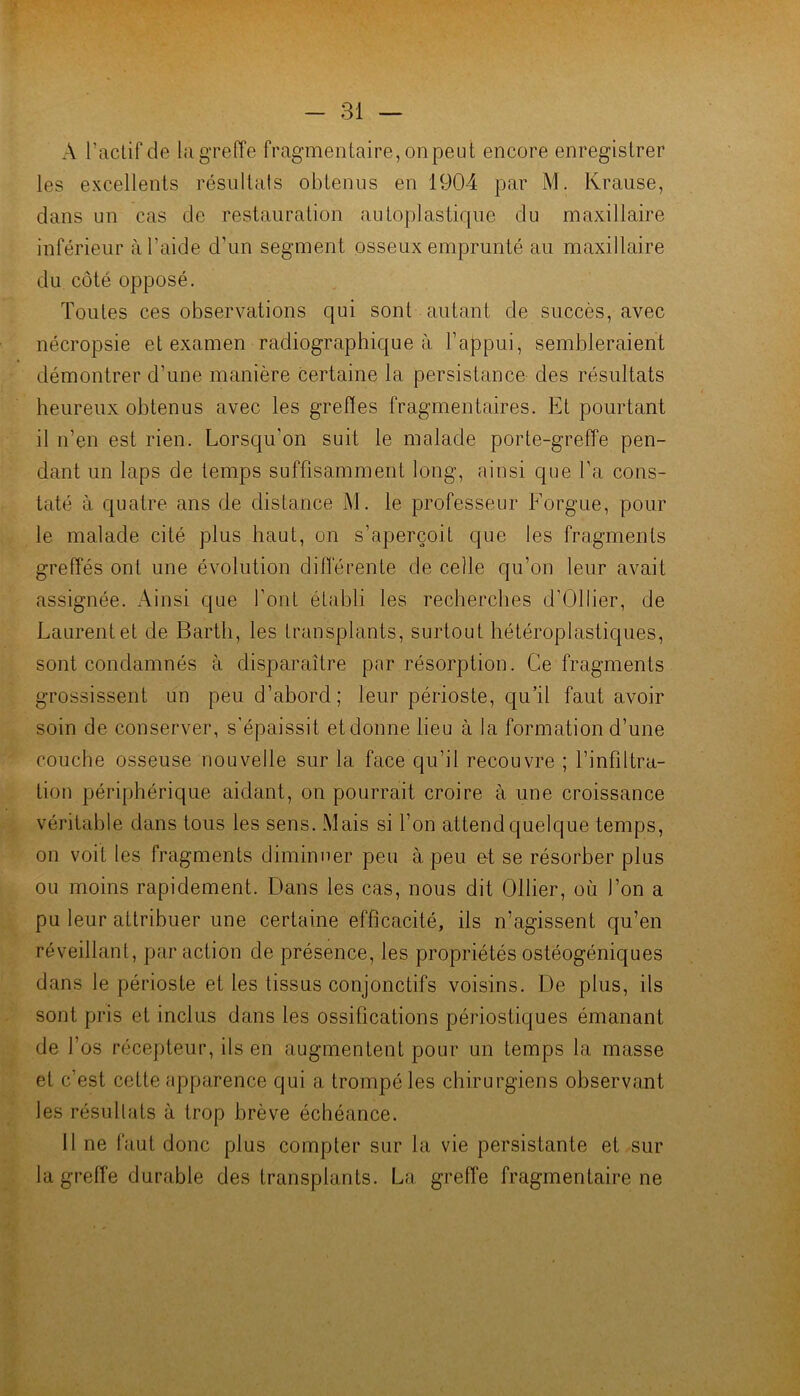 A l’aclif de la greffe fragmentaire, on peut encore enregistrer les excellents résullais obtenus en 1904 par M. Krause, dans un cas de restauration autoplastique du maxillaire inférieur à l’aide d’un segment osseux emprunté au maxillaire du côté opposé. Toutes ces observations qui sont autant de succès, avec nécropsie et examen radiographique à l’appui, sembleraient démontrer d’une manière certaine la persistance des résultats heureux obtenus avec les greffes fragmentaires. Et pourtant il n’en est rien. Lorsqu’on suit le malade porte-greffe pen- dant un laps de temps suffisamment long, ainsi que l’a cons- taté à quatre ans de distance M. le professeur Forgue, pour le malade cité plus haut, on s’aperçoit que les fragments greffés ont une évolution differente de celle qu’on leur avait assignée. Ainsi que font établi les recherches d’Ollier, de Laurent et de Barth, les transplants, surtout hétéroplastiques, sont condamnés à disparaître par résorption. Ce fragments grossissent un peu d’abord; leur périoste, qu’il faut avoir soin de conserver, s'épaissit et donne lieu à la formation d’une couche osseuse nouvelle sur la face qu’il recouvre ; l’infiltra- tion périphérique aidant, on pourrait croire à une croissance véritable dans tous les sens. Mais si l’on attend quelque temps, on voit les fragments diminuer peu à peu e-t se résorber plus ou moins rapidement. Dans les cas, nous dit Ollier, où l’on a pu leur attribuer une certaine efficacité, ils n’agissent qu’en réveillant, par action de présence, les propriétés ostéogéniques dans le périoste et les tissus conjonctifs voisins. De plus, ils sont pris et inclus dans les ossifications périostiques émanant de l’os récepteur, ils en augmentent pour un temps la masse et c’est cette apparence qui a trompé les chirurgiens observant les résultats à trop brève échéance. Il ne faut donc plus compter sur la vie persistante et sur la greffe durable des transplants. La greffe fragmentaire ne