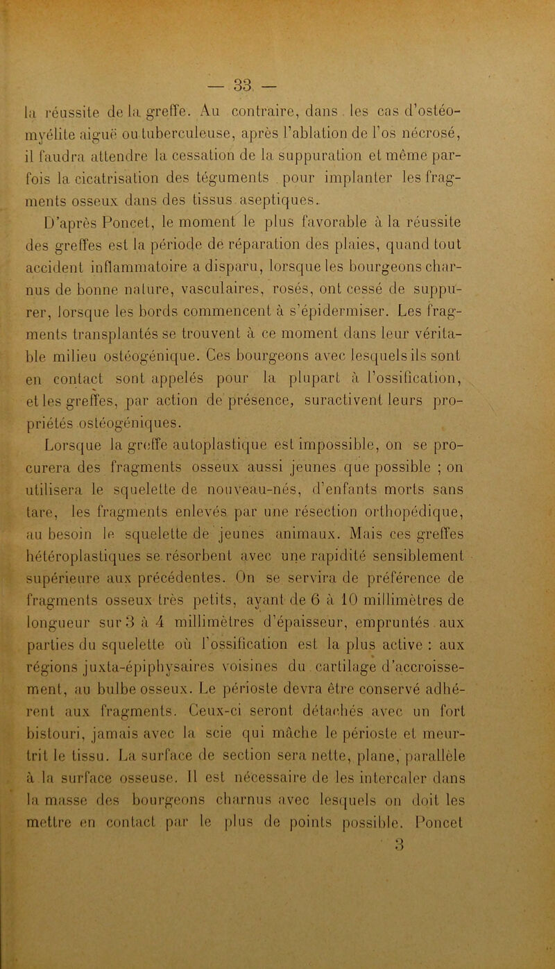 lii réussite de la greffe. Au contraire, dans les cas d’ostéo- myélite aiguë ou tuberculeuse, après l’ablation de l’os nécrosé, il faudra attendre la cessation de la suppuration et même par- fois la cicatrisation des téguments . pour implanter les frag- ments osseux dans des tissus.aseptiques.. D’après Poucet, le moment le plus favorable à la réussite des greffes est la période de réparation des plaies, quand tout accident inflammatoire a disparu, lorsque les bourgeons char- nus de bonne nature, vasculaires, rosés, ont cessé de suppu- rer, lorsque les bords commencent à s’épidermiser. Les frag- ments transplantés se trouvent à ce moment dans leur vérita- ble milieu ostéogénique. Ces bourgeons avec lesquels ils sont en contact sont appelés pour la plupart à l’ossification, et les greffes, par action de présence, suractivent leurs pro- priétés ostéogéniques. Lorsque la greffe autoplastique est impossible, on se pro- curera des fragments osseux aussi jeunes que possible ; on utilisera le squelette de nouveau-nés, d’enfants morts sans tare, les fragments enlevés par une résection orthopédique, au besoin le squelette de jeunes animaux. Mais ces greffes hétéroplastiques se résorbent avec une rapidité sensiblement supérieure aux précédentes. On se servira de préférence de fragments osseux très petits, ayant de 6 à 10 millimètres de longueur sur3;'i4 millimètres d’épaisseur, empruntés. aux parties du squelette où l’ossification est la plus active : aux régions juxta-épiphysaires voisines du . cartilage d’accroisse- ment, au bulbe osseux. Le périoste devra être conservé adhé- rent aux fragments. Ceux-ci seront détac,liés avec un fort bistouri, jamais avec la scie qui mâche le périoste et meur- trit le tissu. La surface de section sera nette, plane, parallèle à la surface osseuse. 11 est nécessaire de les intercaler dans la masse des bourgeons charnus avec lesquels on doit les mettre en contact par le plus de points possible, f’oncet 3