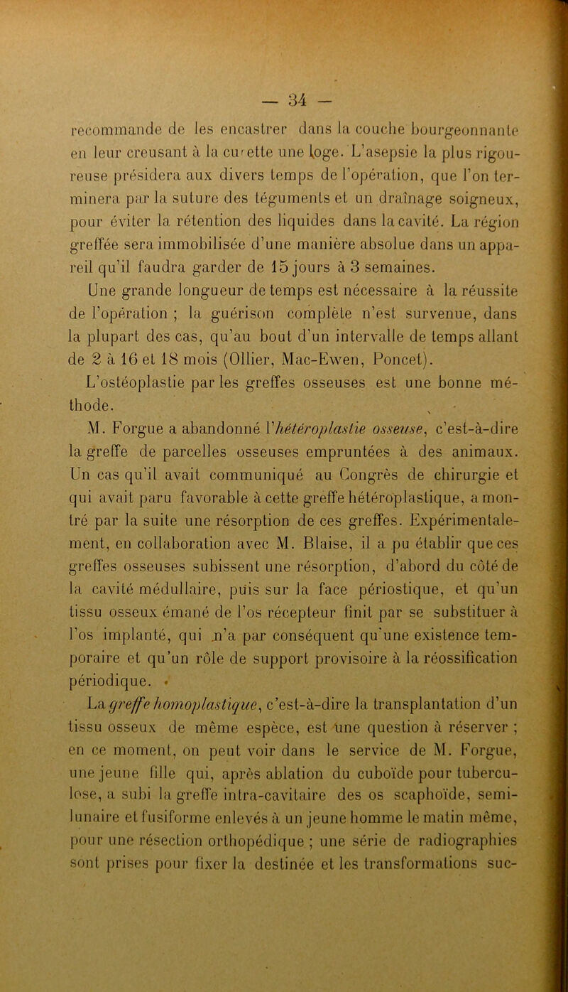recommande de les encastrer dans la couche bourgeonnante en leur creusant à la curette une loge. L’asepsie la plus rigou- reuse présidera aux divers temps de l’opération, que l’on ter- minera parla suture des téguments et un drainage soigneux, pour éviter la rétention des liquides dans la cavité. La région greffée sera immobilisée d’une manière absolue dans un appa- reil qu’il faudra garder de 15 jours à 3 semaines. Une grande longueur de temps est nécessaire à la réussite de l’opération ; la guérison complète n’est survenue, dans la plupart des cas, qu’au bout d’un intervalle de temps allant de 2 à 16 et 18 mois (Ollier, Mac-Ewen, Poncet). L’ostéoplastie parles greffes osseuses est une bonne mé- thode. N M. Forgue a abandonné Vhétéroplastie osseuse^ c’est-à-dire la greffe de parcelles osseuses empruntées à des animaux. Un cas qu’il avait communiqué au Congrès de chirurgie et qui avait paru favorable à cette greffe hétéroplastique, a mon- tré par la suite une résorption de ces greffes. Expérimentale- ment, en collaboration avec M. Biaise, il a pu établir que ces greffes osseuses subissent une résorption, d’abord du côté de la cavité médullaire, puis sur la face périostique, et qu’un tissu osseux émané de l’os récepteur finit par se substituer à l’os implanté, qui .n’a par conséquent qu'une existence tem- poraire et qu’un rôle de support provisoire à la réossification périodique. • V.'iigreffe homoplastique^ c’est-à-dire la transplantation d’un tissu osseux de même espèce, est une question à réserver ; en ce moment, on peut voir dans le service de M. Forgue, une jeune fille qui, après ablation du cuboïde pour tubercu- lose, a subi la greffe intra-cavitaire des os scaphoïde, semi- lunaire et fusiforme enlevés à un jeune homme le matin même, pour une résection orthopédique ; une série de radiographies sont prises pour fixer la destinée et les transformations suc-