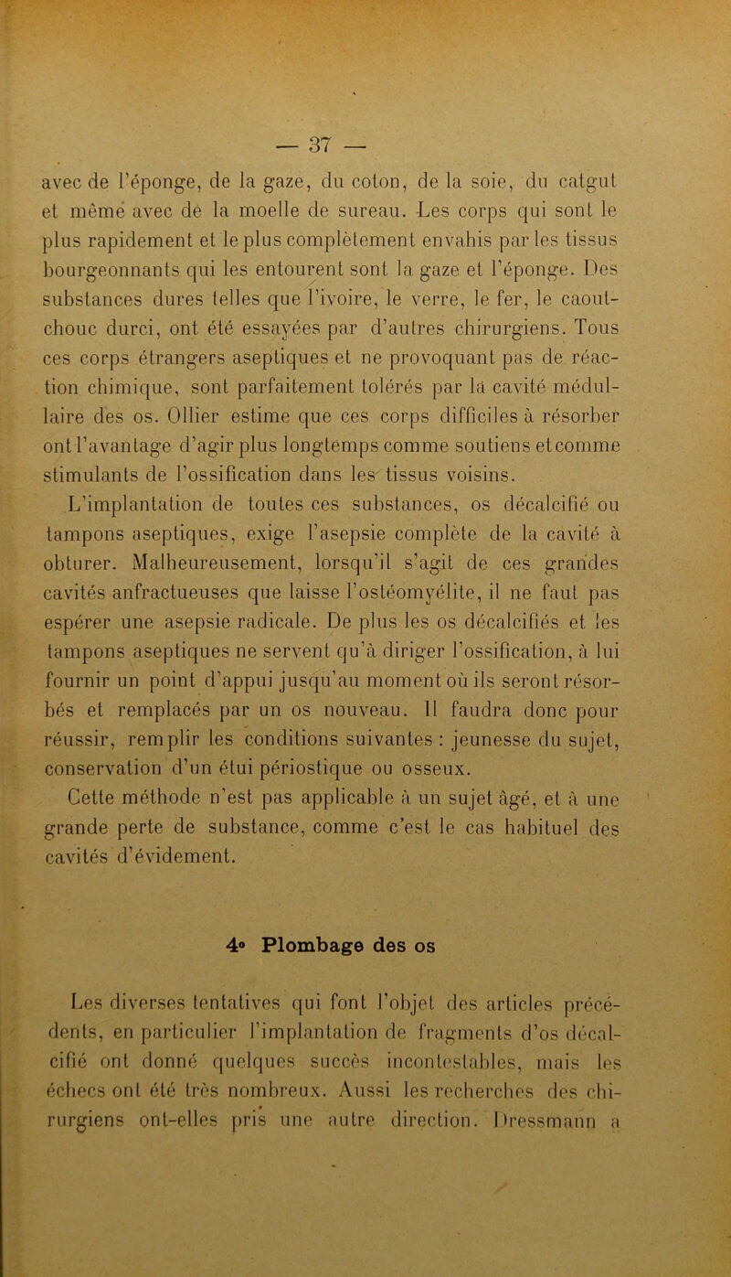avec de l’éponge, de la gaze, du colon, de la soie, du catgut et même avec dè la moelle de sureau. -Les corps qui sont le plus rapidement et le plus complètement envahis parles tissus bourgeonnants qui les entourent sont la gaze et l’éponge. Des substances dures telles que l’ivoire, le verre, le fer, le caout- chouc durci, ont été essayées par d’autres chirurgiens. Tous ces corps étrangers aseptiques et ne provoquant pas de réac- tion chimique, sont parfaitement tolérés par la cavité médul- laire des os. Ollier estime que ces corps difficiles à résorber ont l’avantage d’agir plus longtemps comme soutiens et comme stimulants de l’ossification dans les tissus voisins. L’implantation de toutes ces substances, os décalcifié ou tampons aseptiques, exige l’asepsie complète de la cavité à obturer. Malheureusement, lorsqu’il s’agit de ces grandes cavités anfractueuses que laisse l’ostéomyélite, il ne faut pas espérer une asepsie radicale. De plus les os décalcifiés et les tampons aseptiques ne servent qu’à diriger l’ossification, à lui fournir un point d’appui jusqu’au moment où ils seront résor- bés et remplacés par un os nouveau. Il faudra donc pour réussir, remplir les conditions suivantes : jeunesse du sujet, conservation d’un étui périostique ou osseux. Cette méthode n’est pas applicable à un sujet âgé, et à une grande perte de substance, comme c’est le cas habituel des cavités d’évidement. 4® Plombage des os Les diverses tentatives qui font l’objet des articles précé- dents, en particulier l’implantation de fragments d’os décal- cifié ont donné quelques succès incontestables, mais les échecs ont été très nombreux. Aussi les rechei’ches des chi- » rurgiens ont-elles pris une ;iutre direction. Dressmann a