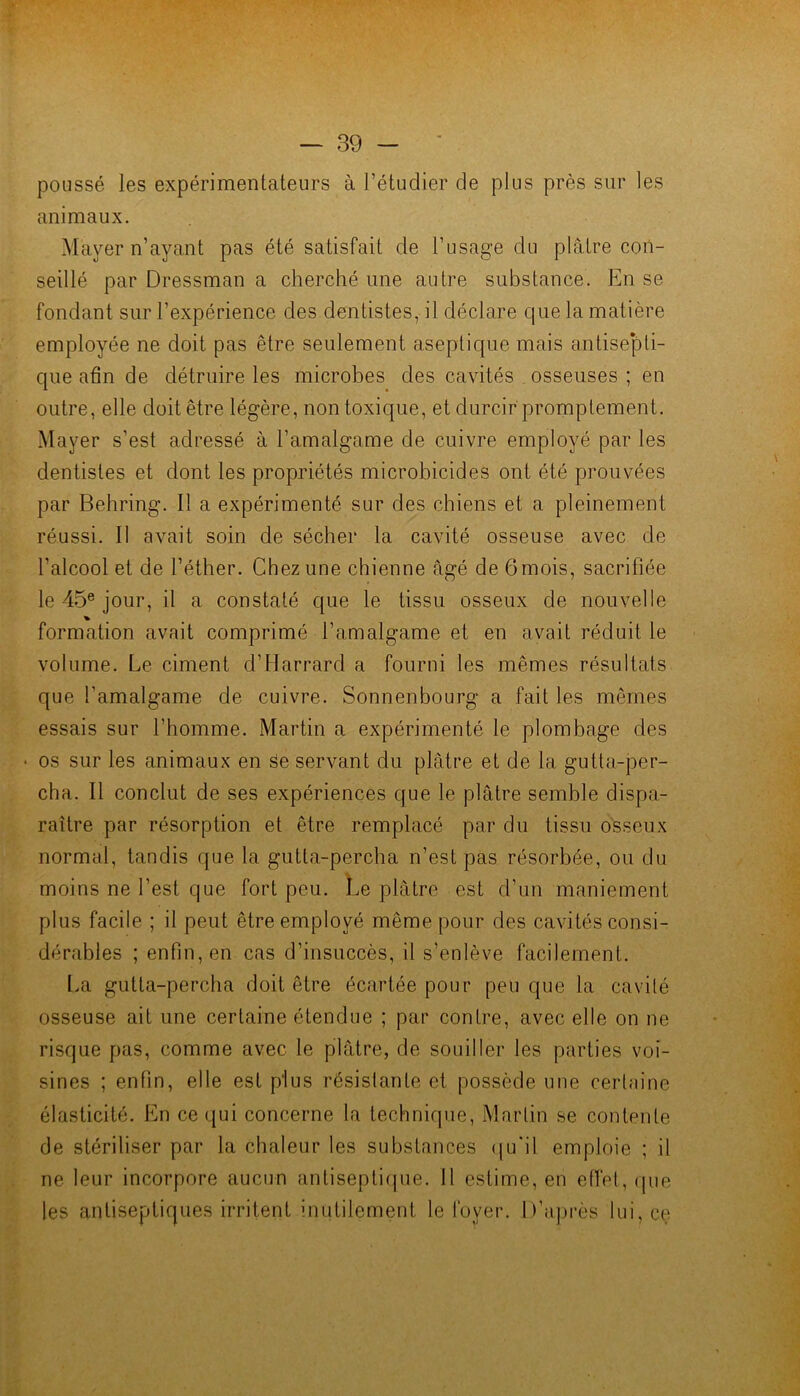 poussé les expérimentateurs à l’étudier de plus près sur les animaux. Mayer n’ayant pas été satisfait de l’usage du plâtre con- seillé par Dressman a cherché une autre substance. En se fondant sur l’expérience des dentistes, il déclare que la matière employée ne doit pas être seulement aseptique mais antise'pli- que afin de détruire les microbes des cavités . osseuses ; en outre, elle doit être légère, non toxique, et durcir promptement. Mayer s’est adressé à l’amalgame de cuivre employé par les dentistes et dont les propriétés microbicides ont été prouvées par Behring. Il a expérimenté sur des chiens et a pleinement réussi. Il avait soin de sécher la cavité osseuse avec de l’alcool et de l’éther. Chez une chienne âgé de 6 mois, sacrifiée le 45® jour, il a constaté que le tissu osseux de nouvelle formation avait comprimé l’amalgame et en avait réduit le volume. Le ciment d’Harrard a fourni les mêmes résultats que l’amalgame de cuivre. Sonnenbourg a fait les mêmes essais sur l’homme. Martin a expérimenté le plombage des • os sur les animaux en se servant du plâtre et de la gutta-per- cha. Il conclut de ses expériences que le plâtre semble dispa- raître par résorption et être remplacé par du tissu osseux normal, tandis que la gutta-percha n’est pas résorbée, ou du moins ne l’est que fort peu. Le plâtre est d’un maniement plus facile ; il peut être employé même pour des cavités consi- dérables ; enfin, en cas d’insuccès, il s’enlève facilement. La gutta-percha doit être écartée pour peu que la cavité osseuse ail une certaine étendue ; par contre, avec elle on ne risque pas, comme avec le plâtre, de souiller les parties voi- sines ; enfin, elle est plus résistante et possède une certaine élasticité. En ce qui concerne la technique, Martin se contente de stériliser par la chaleur les substances (ju'il emploie ; il ne leur incorpore aucun antiseptique. 11 estime, en eflel, (pie les antiseptiques irritent inutilement le foyer. D’api-ès lui, ce