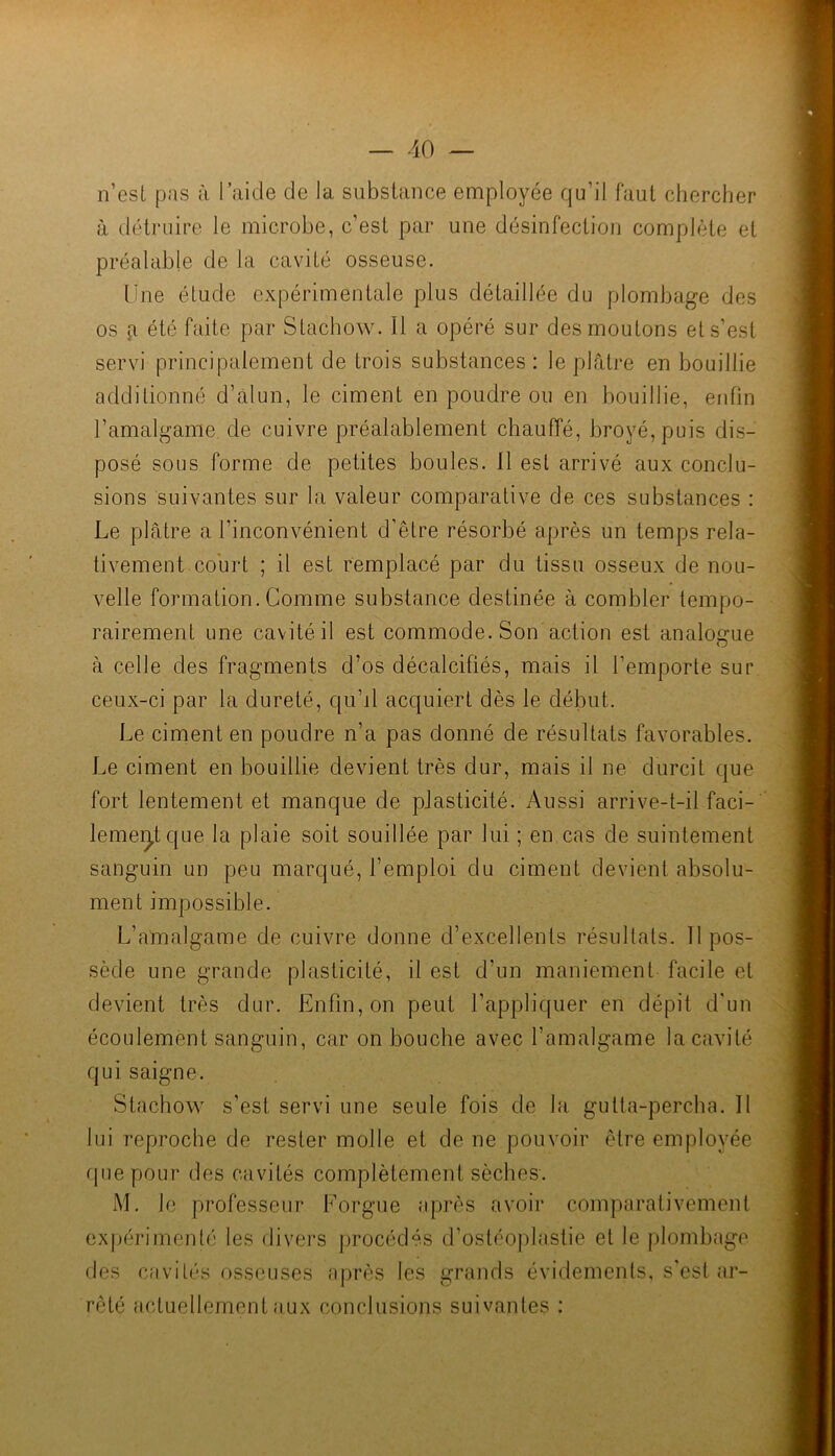 n’esL pas à l’aide de la subslaiice employée qu’il faul chercher à détruire le microhe, c’esL par une désinfection complète et préalable de la cavité osseuse. Une élude expérimentale plus détaillée du plombage des os fl été faite par Stachow. Il a opéré sur des moutons et s’est servi principalement de trois substances: le plâtre en bouillie additionné d’àlun, le ciment en poudre ou en bouillie, enfin l’amalgame de cuivre préalablement chauffé, broyé, puis dis- posé sous forme de petites boules. 11 est arrivé aux conclu- sions suivantes sur la valeur comparative de ces substances : Le plâtre a l’inconvénient d’être résorbé après un temps rela- tivement court ; il est remplacé par du tissu osseux de nou- velle formation. Comme substance destinée à combler tempo- rairement une cavité il est commode. Son action est analogue à celle des fragments d’os décalcifiés, mais il l’emporte sur ceux-ci par la dureté, qu’d acquiert dès le début. Le ciment en poudre n’a pas donné de résultats favorables. Le ciment en bouillie devient très dur, mais il ne durcit que fort lentement et manque de plasticité. Aussi arrive-t-il faci- lemeÿque la plaie soit souillée par lui ; en cas de suintement sanguin un peu marqué, l’emploi du ciment devient absolu- ment impossible. L’amalgame de cuivre donne d’excellents résultats. 11 pos- sède une grande plasticité, il est d’un maniement facile et devient très dur. Enfin, on peut l’appliquer en dépit d'un écoulement sanguin, car on bouche avec l’amalgame la cavité qui saigne. Stachow s’est servi une seule fois de la gutta-percha. Il lui reproche de rester molle et de ne pouvoir être employée que pour des cavités complètement sèches. M. le professeur Lorgne après avoir comparativement expérimenté les divers procédés d’ostéoplastie et le plombage des cavités osseuses a|)rès les grands évidements, s'csl ar- rêté actuellement aux conclusions suivantes :