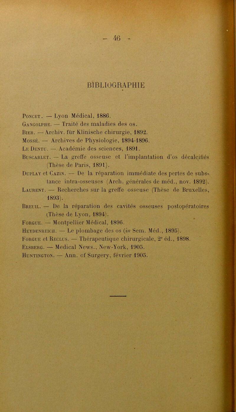 BIBLIOGRAPHIE PoNCET. — Lyon Médical, 1886. Gangolphe. — Traité des maladies des os. Bier. —Archiv. für Klinische chirurgie, 1892. MossÉ. — Archives de Physiologie, 1894-1896. Le Dentu. —. Académie des sciences, 1891. Büscarlet. — La greffe osseuse et l’implantation d’os décalcifiés (Thèse de Paris, 1891). Duplay et Cazin. — De la réparation immédiate des pertes de subs- tance intra-osseuses (Arch. générales de méd., nov. 1892). Laurent. — Recherches sur la greffe osseuse (Thèse de Bruxelles, 1893). Breuil. — De la réparation des cavités osseuses postopératoires l^Thèse de Lyon, 1894). Forgue. — Montpellier Médical, 1896. Heydenreich. — Le plombage des os (h? Sein. Méd., 1893). Forgue et Reclus. — Thérapeutique chirurgicale, 2® éd., 1898. Elsberg. — Medical News., New-York, 1903. Huntington. — Ann. of Surgery, février 1903.