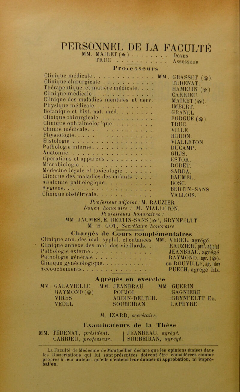 PERSONNEL DE r.A FACULTE MM. MAIIiET(*) Doyen Assksseur I*ro I e s se U r.s Clinique médicale MM. GRASSET (^) Clinique chirurgicale TEDENAT, Thérapeutique et matière médicale. . . . HAMELIN Clini(iue médicale CARRIEU. Clinique des maladies mentales et uerv. MAIRET(J^^). Physique médicale IMBERT. Botanique et hlst. nat. méd GRANEL Clinique chirurgicale FORGUE (;^) Clinique ophtalrnolog-que TRUC. Chimie médicale VILLE. Physiologie REDON. Histologie VIALLETON. Pathologie inlerne DUCAMP. Anatomie GILIS. Opérations et appaieils ESTOR. Microbiologie RODET. Médecine légale et toxicologie SARDA. Clinique des maladies des enfants .... BAUMIilL. Anatomie pathologique BOSC. Hy^^iène BEBTIN-SANS. Clinique obstétricale VALLOIS. Professeur adjoint : M. RAUZIER Doyen honoraire : M. VIALLE'TON. P? ofesseurs honoraires : MM. .IAUMES,E. BERTIN-SANS (GBYNFELTT M. R. GOT, Secrétaire honoraire Chîn*(|és (le Cours coinplémentîiires Clinique ann. des mal. syphil. et cutanées MM. VEDEL, agrégé. Clinique annexe des mal. des vieillards. . RAUZIER. prof, adjoiot Pathologie externe JEANBRAU, agrégé Pathologie générale RA YMOND, agr. (f^). Clinique gynécologique de ROUVILLE,Ag. libre Accouchements PUECH, agrégé lib. A(|i*éflés en exer<îi<îe MVI. GALAVIELLE RAYMOND VIRES VEDEL MM. JEANBRAU MM. POUJOL ARDIN-DELTEIL SOUBEIRAN GUERIN GAGNIERE GRYNFELTT En. LAPEYRE M. IZARD, secrétaire. i^Lxaminaleiirs de la Thèse MM. TÉDENAT, président. CARRIEU, professeur. JEANBRAU, agrégé. SOUBEIRAN, agrégé. La Faculté de Médecine de Montpellier déclare que les opinions émises dans les Dissertations qui lui sont présentées doivent être considérées comme propres à leur auteur; qu’elle n’entend leur donner ni approbation, ni impro- bat'on.