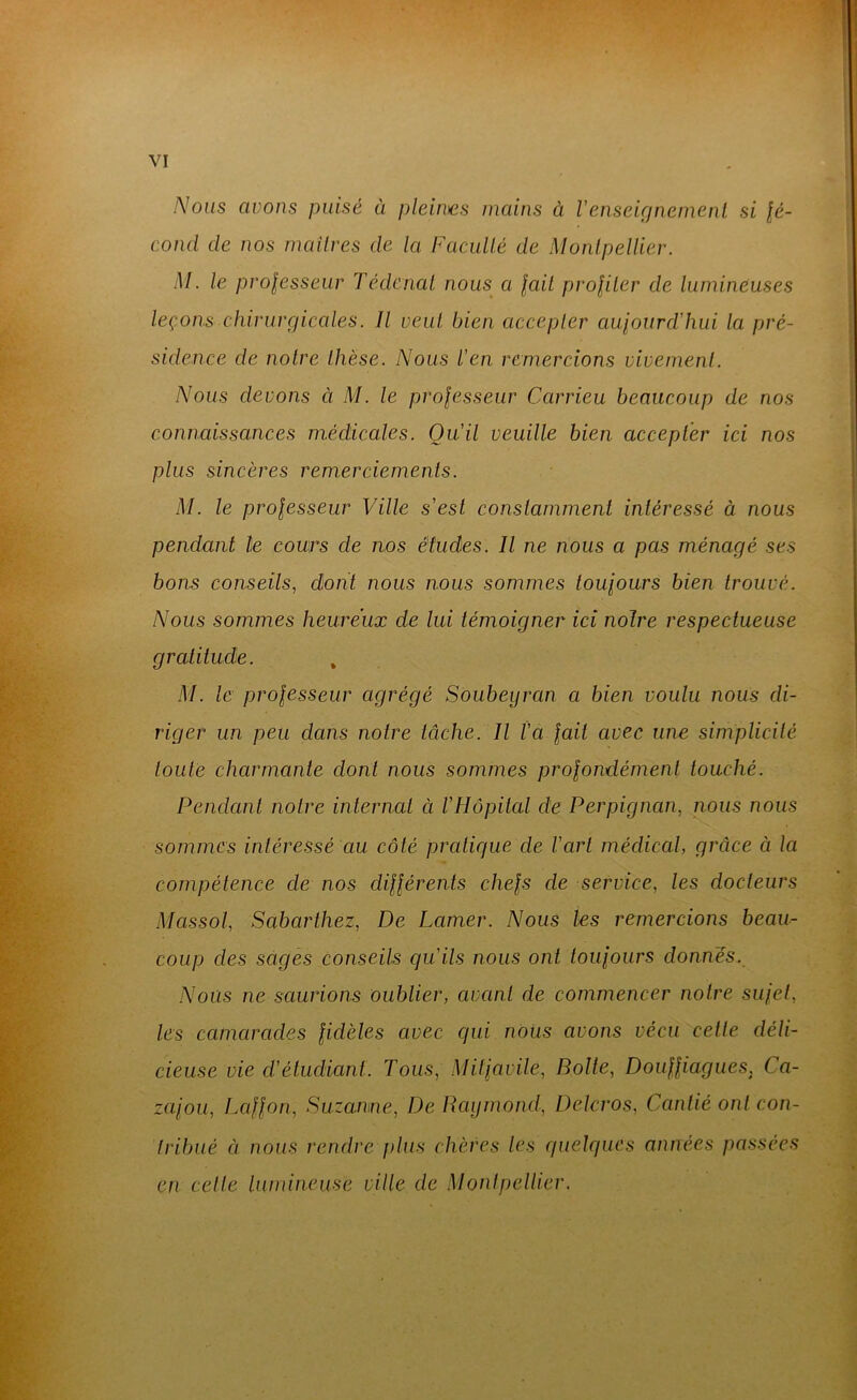 Nous avons puisé à pleiiDes mains à Venseignemenl si lé- cond de nos inaitres de la FacuUé de Montpellier. M. le prolesseur Tédcnal nous^ a lait proliler de lumineuses leçons chirurgicales. Il veut bien accepter aujourd'hui la pré- sidence de notre thèse. Nous l'en remercions vivement. Nous devons à M. le professeur Carrieu beaucoup de nos connaissances m.édicales. Qu'il veuille bien accepter ici nos plus sincères remerciements. M. le professeur Ville s'est constamment intéressé à nous pendant le cours de nos études. Il ne nous a pas ménagé ses bons conseils, dont nous nous sommes toujours bien trouvé. Nous sommes heureux de lui témoigner ici noire respectueuse gratitude. , M. le professeur agrégé Soubeyran a bien voulu nous di- riger un peu dans notre tâche. Il l'a fait avec une simplicité toute charmante dont nous sommes profondément touché. Pendant notre internat à l'Hôpital de Perpignan, nous nous sommes inléressé au côté pratique de l'art médical, grâce à la compétence de nos différents chefs de service, les docteurs Massol, Saharthez, De Lamer. Nous les remercions beau- coup des sages conseils qu'ils nous ont toujours donnés. Nous ne saurions oublier, avant de commencer notre sujet, les camarades fidèles avec qui nous avons vécu celle déli- cieuse vie d'étudiant. Tous, Mitjavile, Boite, Douffiagues, Ca- zajou, Laffon, Suzanne, De Raymond, Delcros, Cantié ont con- tribué à nous rendre j)lus chères les quelques années passées en celle lumineuse ville de Montpellier.