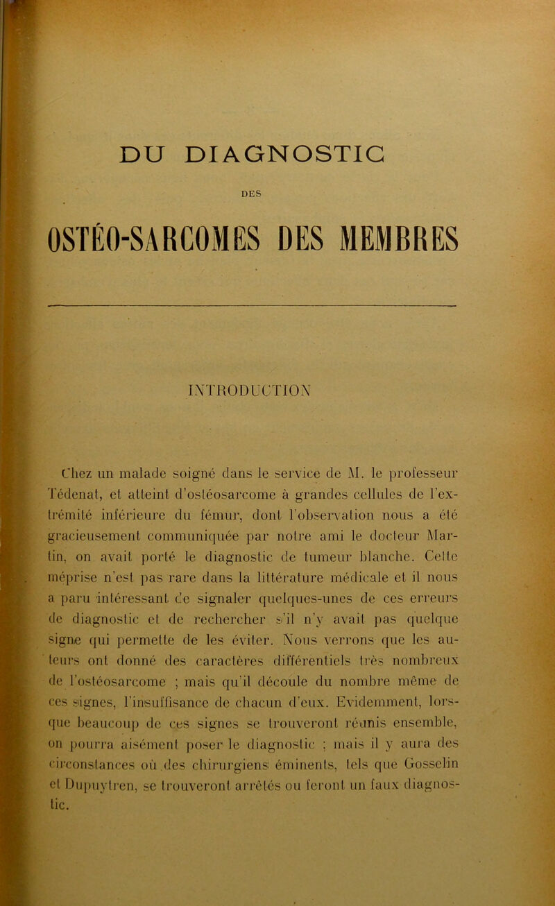 DES OSTÉO-SARCOMES DES MEMBRES Ii\TR0DüCT10x^^ Chez un malade soigné dans le service de AI. le professeur Tédenat, et atteint d’osléosarcome à grandes cellules de l’ex- trémité inférieure du fémur, dont l’observation nous a été gracieusement communiquée par notre ami le docteur Mar- tin, on avait porté le diagnostic de tumeur blanclie. Celte méprise n’est pas rare dans la littérature médicale et il nous a paru intéressant de sigmaler quelques-unes de ces erreurs de diagnostic et de rechercher s’il n’y avait pas quelque signe qui permette de les éviter. Nous verrons que les au- teurs ont donné des caractères différentiels très nombreux de l’ostéosarcome ; mais qu’il découle du nombre même de ces signes, rinsuffisance de chacun d’eux. Evidemment, lors- que beaucoup de ces signes se trouveront réiinis ensemble, on pourra aisément poser le diagnostic ; mais il y aura des circonstances où .des chirurgiens éminents, tels que Gosselin et Dupuyti’en, se trouveront arrêtés ou feront un faux diagnos- tic.