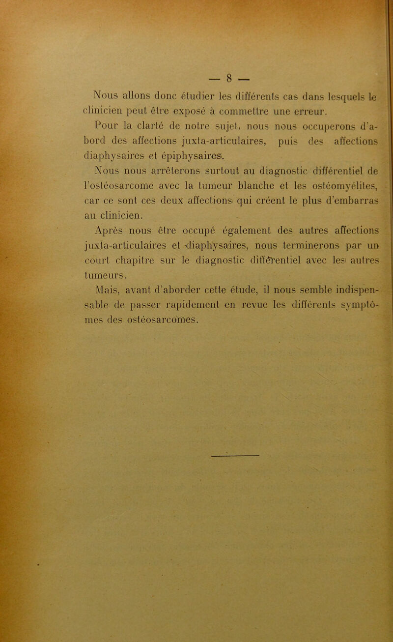 Nous allons donc étudier les différents cas dans lesquels le clinicien peut être exposé à commettre une erreur. Pour la clarté de notre sujel, nous nous occupei’ons d’a- bord des affections juxta-articulaires, puis des affections diaphysaires et épiphysairesi. Nous nous arrêterons surtout au diagnostic différentiel de l’ostéosarcome avec la tumeur blanche et les ostéomyélites, car ce sont ces deux affectionsi qui créent le plus d’embarras au clinicien. Après nous être occupé également des autres affections juxta-articulaires et -diaphysaires, nous terminerons par un court chapitre sur le diagnostic différentiel avec lesi autres tumeurs. Mais, avant d’aborder cette étude, il nous semble indispen- sable de passer rapidement en revue les différents symptô- mes des ositéosarcomes.