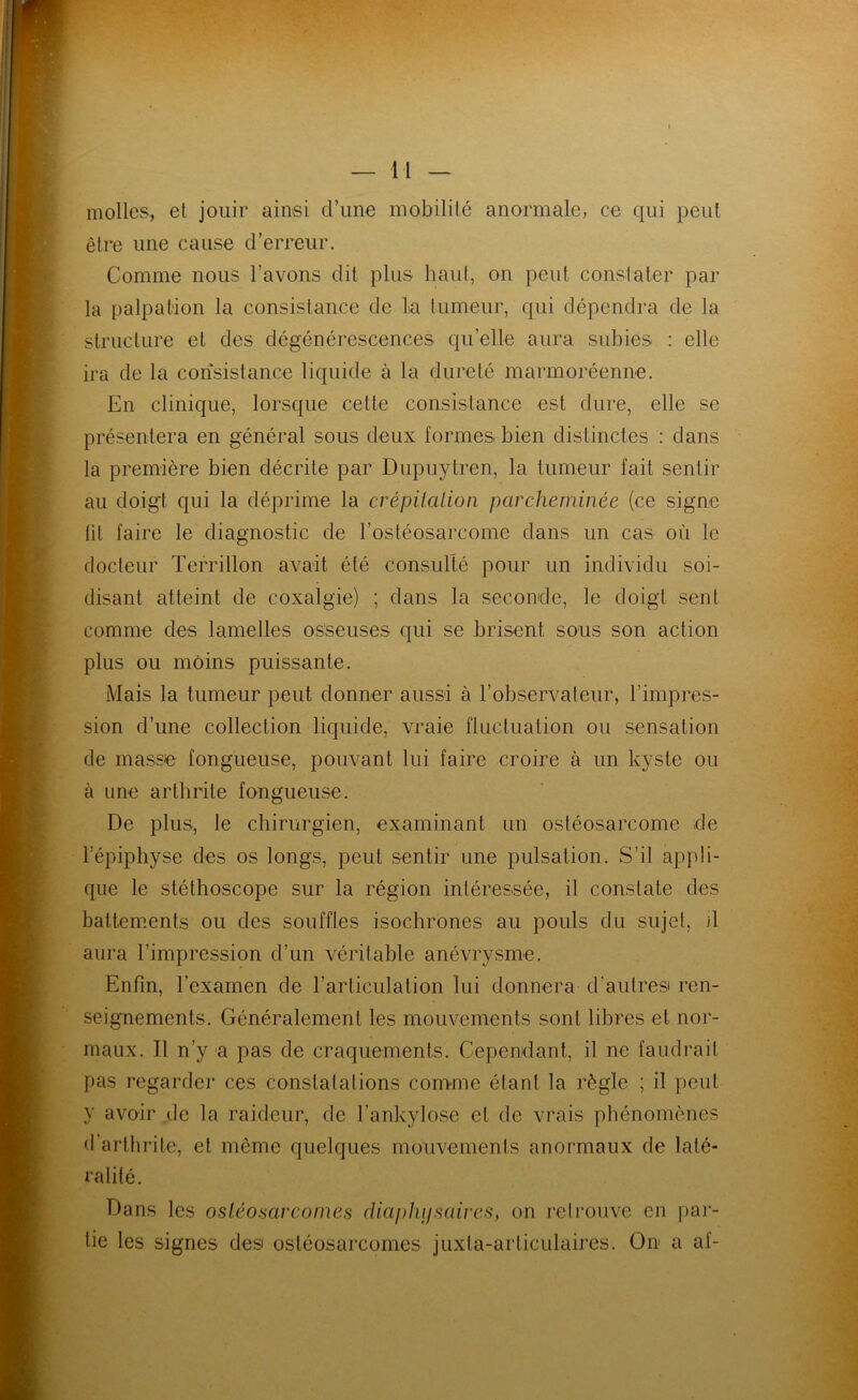 molles, et jouir ainsi d’une mobilité anormale, ce qui peut être une cause d’erreur. Comme nous l’avons dit plus haut, on peut constater par la palpation la consistance de la tumeur, qui dépendra de la structure et des dégénérescences qu’elle aura subies : elle ira de la consistance liquide à la dureté marmoréenne. En clinique, lorsque cette consistance est dure, elle se présentera en général sous deux formes bien distinctes : dans la première bien décrite par Dupuytren, la tumeur fait sentir au doigt qui la déprime la crépiialion parcheminée (ce signe lit faire le diagnostic de l’ostéosarcome dans un cas où le docteur Terrillon avait été consulté pour un individu soi- disant atteint de coxalgie) ; dans la seconde, le doigt sent comme des lamelles osseuses qui se brisent sous son action plus ou moins puissante. Mais la tumeur peut donner aussi à l’observateur, l’impres- sion d’une collection liquide, vraie fluctuation ou sensation de masse fongueuse, pouvant lui faire croire à un kyste ou à une arthrite fongueuse. De plus, le chirurgien, examinant un ostéosarcome de l’épiphyse des os longs, peut sentir une pulsation. S’il appli- que le stéthoscope sur la région intéressée, il constate des battements ou des souffles isochrones au pouls du sujet, j1 aura l’impression d’un véritable anévrysme. Enfin, l’examen de l’articulation lui donnera d’autres ren- seignements. Généralement les mouvements sont libres et nor- maux. Tl n’y a pas de craquements. Cependant, il ne faudrait pas regarder ces constatations comme étant la règle ; il peut y avoir de la raideur, de l’ankylose et de vrais phénomènes b’artiirite, et même quelques mouvements anormaux de laté- ralité. Dans les ostéosarcomes diaphysaires, on reirouve en par- tie les signes des ostéosarcomes juxta-arliculaires. On a af-