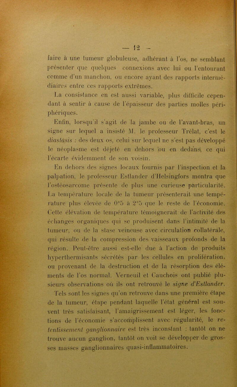 faire à une lumeur globuleuse, adhérant à l’os, ne semblant présenter que quel(|ues connexions avec lui ou l’entourant comme d’un manchon, ou encore ayant des rapports intermé- diaires entre ces rapports extrêmes. La consistance en est aussi variable, plus difficile cepen- dant à sentir à cause de l’épaisseur des parties molles péri- phériques. Enfin, lorsqu’il s’agit de la jambe ou de Lavant-bras, un signe sur lequel a insisté M. lei professeur Trélat, c’est le diaslàsis : des deux os, celui sur lequel ne s’est pas développé le néoplasme est déjeté en dieihors 'pu en ded'a'nsl, ce qui l’écarte évidemment de son voisin. En dehors des signes locaux fournis par l’inspection et la palpation, le professeur Estlander d’Helsingfors montra que l’osléosarcome présente de plus une curieuse particularité. La température locale de la tumeur présenterait une tempé- rature plus élevée de 0°5 à 2°5 que le reste de l’économie. Cette élévation de température témoignerait de l’activité des échanges organiques qui se produisent dans l’intimité de la tumeur, ou de la stase veineuse avec circulation collatérale, qui résulte de la compression des vaisseaux profonds de la région. Peut-être aussi est-elle due à l’action de produits » byperthermisants sécrétés par les cellules en prolifération, ou provenant de la destruction et de la résorption des élé- ments de l’os normal. Verneuil et Cauchois ont publié plu- sieurs observations où ils ont retrouvé le signe d'Esllander. Tels sont les signes qu’on retrouve dans une première étape de la tumeur, étape pendant laquelle l’état général est sou- vent très satisfaisant, l’amaigrissement est léger, les fonc- tions de l’économie s’accomplissent avec régularité, le re- ienlissemeni ganglionncdre est très inconstant : tantôt on ne trouve aucun ganglion, tantôt on voit se dévelop|tcr de gros- ses masses ganglionnaires quasi-inflammatoires.