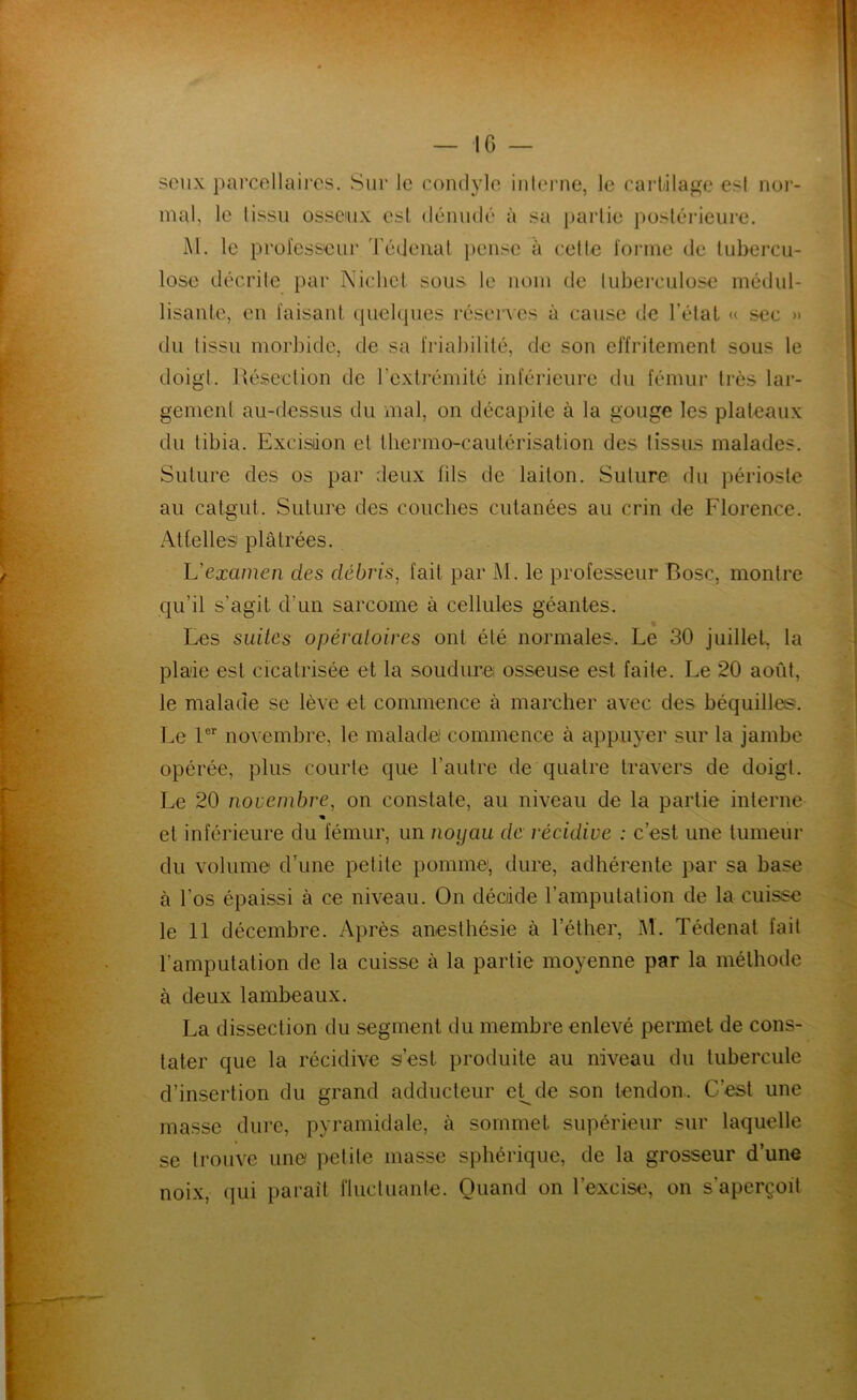 IG — soiix ])ai‘Collaii‘OS. Sur le condyle inlerne, le earl-ilaj^e est nor- mal, le tissu osseux est dénudé à sa partie posléideure. M. le professeur l'édeiiat pense à relie forme de tubercu- lose décrite par Nichet sous le nom de lubei'culose médul- lisante, en faisant (piebpies réserves à cause de l’étal u sec » du tissu morbide, de sa friabilité, de son effritement sous le doigt. Résection de l’extrémité inférieure du fémur très lar- gement au-dessus du mal, on décapite à la gouge les plateaux du tibia. Excisiion et lliermo-cautérisation des lissiis malades. Suture des os par deux fils de laiton. Suture du périoste au catgut. Suture des couches cutanées au crin de Florence. Attelles plâtrées. Vexamen des débris^ fait par M. le professeur Bosc, montre qu’il s’agit d’un sarcome à cellules géantes. Les suites opératoires ont été normales. Le 30 juillet, la plaie est cicatrisée et la soudure osseuse est faite. Le 20 août, le malade se lève et commence à marcher avec des béquilles. Le 1®’’ novembre, le malade commence à appuyer sur la jambe opérée, plus courte que l’autre de quatre travers de doigt. Le 20 novembre, on constate, au niveau de la partie interne « et inférieure du fémur, un noyau de récidive : c’est une tumeur du volume dhine petite pomme, dure, adhérente par sa base à l’os épaissi à ce niveau. On décide l’amputation de la cuisse le 11 décembre. Après anesthésie à l’éther, M. Tédenal fait l’amputation de la cuisse à la partie moyenne par la méthode à deux lambeaux. La dissection du segment du membre enlevé permet de cons- tater que la récidive s’est produite au niveau du tubercule d’insertion du grand adducteur et^de son tendon.. C’est une masse dure, pyramidale, à sommet supérieur sur laquelle se trouve une petite masse sphérique, de la grosseur d’une noix, (]ui paraît fluctuanle. Quand on l’excise, on s’aperçoit