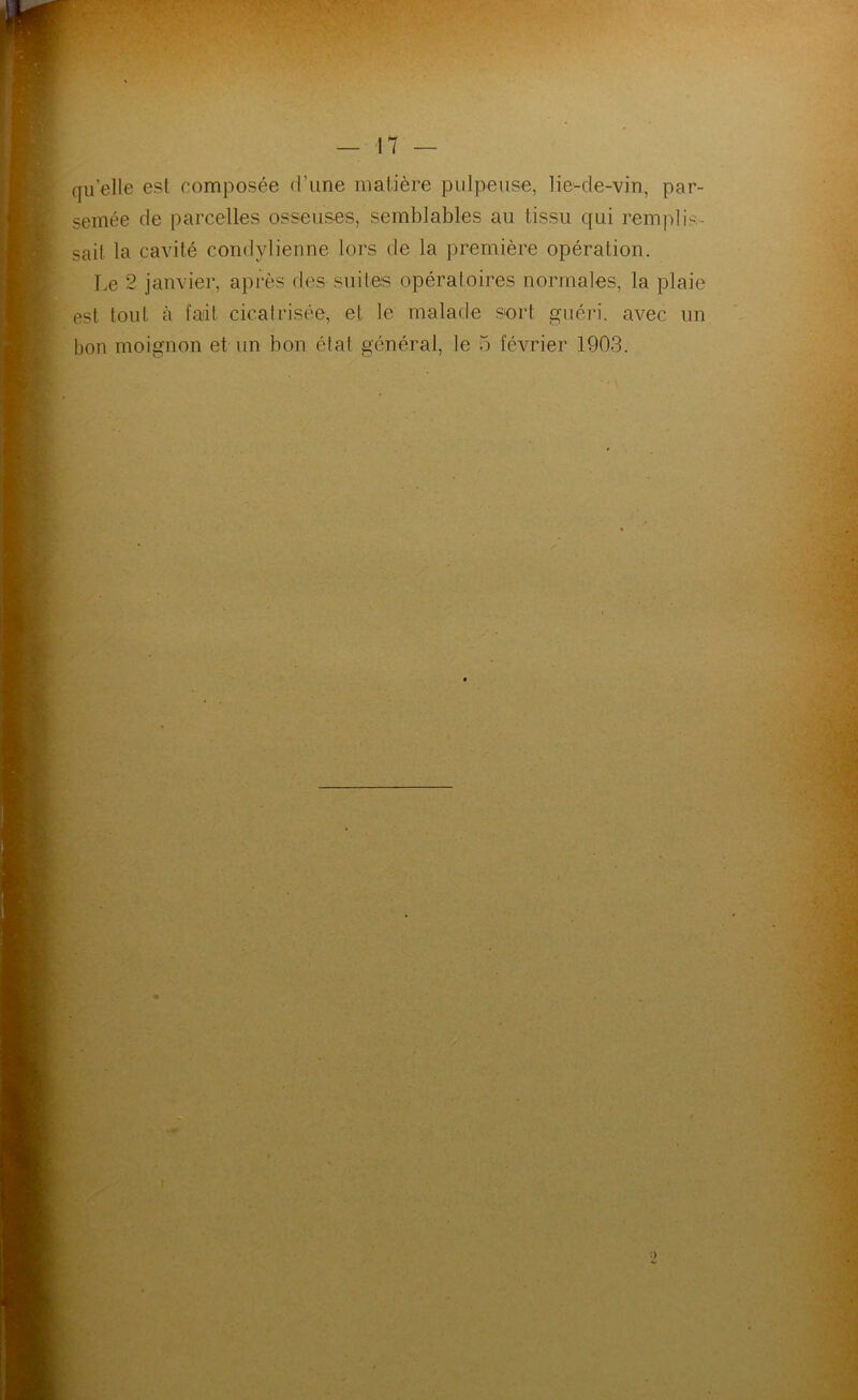 quelle est composée d’une matière pulpeuse, lie-de-vin, par- semée de parcelles osseuses, semblables au tissu qui remplis- sait la cavité condylienne lors de la première opération. Le 2 janviei-, après des suites opératoires normales, la plaie est tout à fait cicatrisée, et le malade sort guéri, avec un bon moignon et un bon état général, le 5 février 1903.