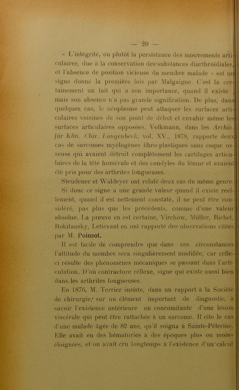 « L’inlégrilé, ou plutôt la persistance des mouvements arti-j ciliaires, due à la conservation des-substances diarthroïdiales^ et l’absence de position vicieuse du membre malade » est urj signe donné la première fois [)ar Malgaigne. C’est là cer tainement un fait qui a son importance, quand il existe mais son absence n’a pas grande signification. De plus, dan f[uelques. cas, le néoplasme peut attaquer les sui-faces arli^ ciliaires voisines de’son point de début et envahir même le: surfaces articulaires opposées. Volkmann, dans les Archiv lüv Klin. Chiv. Langenbecli, vol. XV., 1878, rapporte deux cas de sarcomes myélogènes fibro-plastiques sans coque os seuse qui avaient .détruit complètement les cartilages articu laires de la tête humérale et des condyles du fémur et avaient été pris pour des arthrites fongueuses. Steudener et Waldeyer ont relaté deux cas du même genre Si donc ce signe a une grande valeur quand il existe réel- lement, quand il est nettement constaté, il ne peut être con- sidéré, pas plus que les précédents, comme d’une valeui' absolue. La preuve en est certaine, Virchow, Vüller, Richel, Rokitansky, Letiévant en ont rapporté des' observations citées par M. Poinsot. 11 est facile de comprendre que dans ces circonstances t l’attitude du membre sera singulièrement modifiée, car celle- ci résulte des phénomènes mécaniques se passant dans l’arti- culation. D’où contracture réflexe, signe qui existe aussi bien dans les arthrites fongueuses. En 1876, M. Terrier dnsiste, dans un rapport à la Société de chirurgie,* sur un élément important de diagnostic, à savoir l’existence antérieure ou concomitante d’une lésion viscérale qui peut être rattacliée à un sarcome. Il cite le cas d’une malade âgée de 82 ans, qu’il soigna à Sainte-Pélerino. Elle avait eu des hématuries à des époques plus ou moin^i éloignées, et on avait cru longtemps à l’existence d’un*calcul