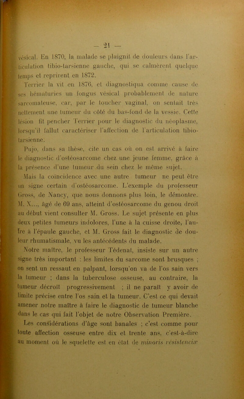 - ^21 vésical. En 1870, la malade se plaignit de douleurs dans l’ar- ticulation tibio-larsienne gauclie, qui se calmèrent quelque temps et reprirent en 1872. Terrier la vit en 1876, et diagnostiqua comme cause de scs liématuries un fongus vésiical probablement de nature sarcomateuse, car, par le toucher vaginal, on sentait très nettement une tumeur du côté du bas-fond de la vessie. Cette lésion fit pencher Terrier pour le diagnostic du néoplasme, lorsqu’il fallut caractériser l’affection de l’articulation tiibio- tarsienne; Pujo, dans sa thèse, cite un cas où on est arrivé à faire le diagnostic d’ostéosarcome chez une jeune femme, grâce à la présence d’une tumeur du sein chez le même sujet. Mais la coïncidence avec une autre tumeur ne peut être im signe certain d’ostéosarcome. L’exemple du professeur Gross, de Nancy, que nous donnons plus loin, le démontre. M. X..., âgé de 69 ans, atteint d’ostéosarcome du genou droit au début vient consulter M. Gross. Le sujet présente en plus deux petites tumeurs indolores. Tune à la cuisse droite, l’au- tre à Tépaule gauche, et M. Gross fait le diagnostic de dou- leur rhumatismale, vu les antécédents du malade. Notre maître, le professeur Tédenal, insiste sur un autre signe très important : les limites du sarcome sont brusques ; on sent un ressaut en palpant, lorsqu’on va de l’os sain vers la tumeur ; dans la tuberculose osseuse, au contraire, la tumeur décroît progressivement ; il ne paraît y avoir de limite précise entre Tos sain et la tumeur. C’est ce qui devait amener notre maître à faire le diagnostic de tumeur blanche dans le cas qui fait l’objet de notre Observation Première. Les considérations d’âge s'ont banales ; c’est comme pour toute affection osseuse entre dix et trente ans, c’est-à-dire au moment où le squeleüe est en étal de miuoris vcsislenciæ