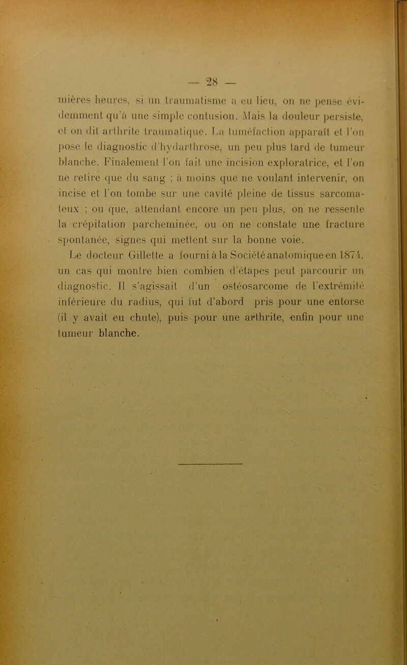 mièj'os heures, si un Lrauinatisnie a eu lieu, ou ne ])ense évi- demment qu’à une simple contusion. Mais la douleur persiste, et on dit arllirile tj*aumati(iue. lui tuméfaction appaj’aît et l’on pose le diagnostic d’hydarihrose, un peu plus tard de lumeui* blanche. Finalement l’on fait une incision exploratrice, et l’on ne relire que du sang ; à moins que ne voulant intervenir, on incise et l’on tombe sur une cavité pleine de tissus sarcoma- teux ; ou que, attendant encore un peu plus, on ne res.senle la crépitation parcheminée, ou on ne constate une fracture spontanée, signes qui mettent sur la bonne voie. Le docteur Gillette a fourni à la Société anatomiqueen 1874, un cas qui montre bien combien d’étapes peut parcourir un diagnostic. Il s’agissait d’un ostéosarcome de l’extrémilé inférieure du radius, qui fut d’abord pris pour une entorse (il y avait eu chute), puis pour une arthrite, enfin pour une tumeur blanche.