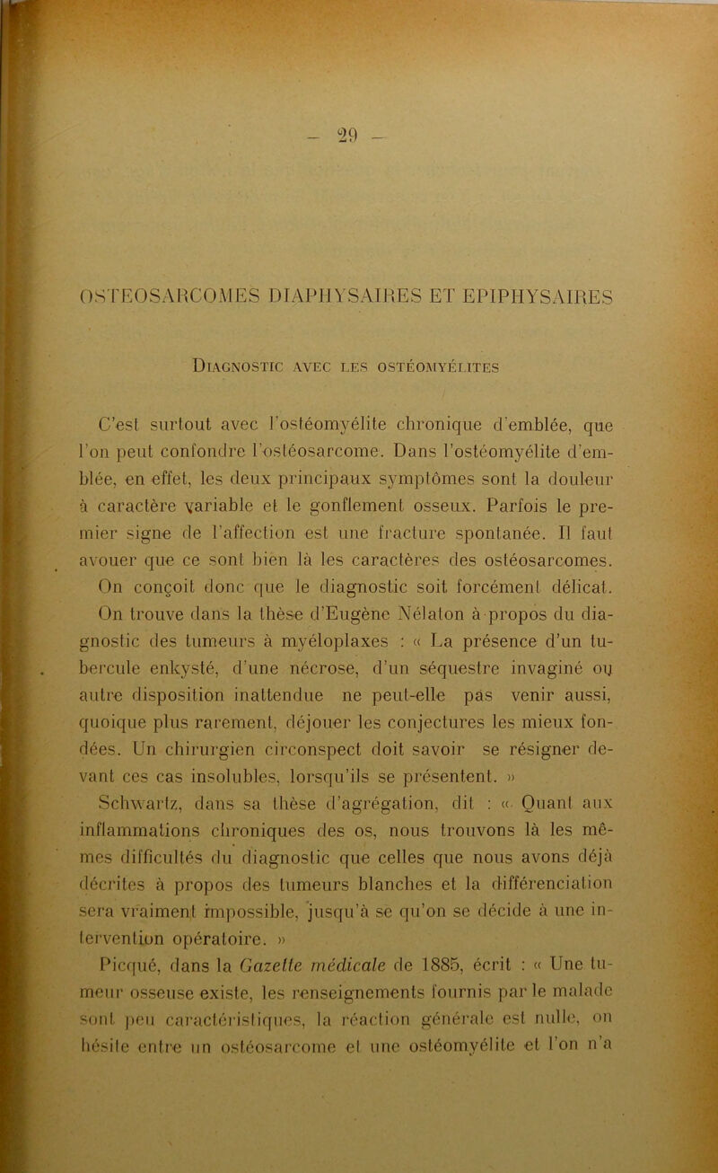 os rEOSARCOMES DIAPHVSAIRES ET EPIPHYSAIRES Diagnostic avec les ostéomyélites C’est surtout avec l’ostéomyélite chronique d’emblée, que l’on peut confondre l’ostéosarcome. Dans l’ostéomyélite d’em- blée, en effet, les deux principaux symptômes sont la douleur à caractère variable et le gonflement osseux. Parfois le pre- mier signe de l’affection est une fracture spontanée. Il faut avouer que ce sont bien là les caractères des ostéosarcomes. On conçoit donc que le diagnostic soit forcément délicat. On trouve dans la thèse d’Eugène Nélaton à propos du dia- gnostic des tumeurs à myéloplaxes : « La présence d’un tu- bercule enkysté, d’une nécrose, d’un séquestre invaginé oij autre disposition inattendue ne peut-elle pas venir aussi, quoique plus rarement, déjouer les conjectures les mieux fon- dées. Un chirurgien circonspect doit savoir se résigner de- vant ces cas insolubles, lorsqu’ils se présentent. » Schwartz, dans sa thèse d’agrégation, dit : « Quant aux inflammations chroniques des os, nous trouvons là les mê- mes difficultés du diagnostic que celles que nous avons déjà décrites à propos des tumeurs blanches et la différenciation sera vraiment impossible, jusqu’à se qu’on se décide à une in- tervention opératoire. » Picqué, dans la Gazette médicale de 1885, écrit : « Une tu- meur os.seuseexiste, les renseignements fournis parle malade sont j)cii caractéristiques, la réaction générale est nulle, on hésite entre un ostéosarcome et une ostéomyélite et l’on n’a