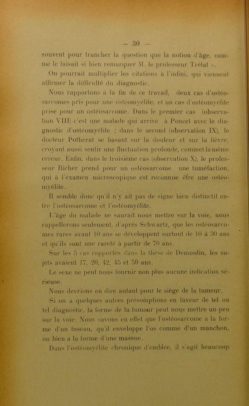 souveni pour li'unclie]’ la qiæslion que la notion d’âge, com- me le faisait si bien remaj‘({iier Al. le ])i“ol'csseui* Ti-élat ». On ])ouiTait miilLi])lie]- les cilalions à rinfini, (pii vieniieni affirmer la difficulté du diagnostic. Nous rapportons à la fin de ce travail, deux cas d’ostéo- sarcomes pi'is pour.une ostéomyélite, e( un cas d’osléomyélite prise pour un ostéosarcome. Dans le premier cas (observa- tion VIII)m’est une malade (pii arrive à Poncet avec le dia- gnostic d’ostéomyélite ; dans le second (observation IX), le docteur Potlierat se basant sur la douleur et sur la fièvre, croyant aussi sentir une Fluctuation profonde, commet la même erreur. Enfin, dans le troisième cas (observation X), le profes- seur Richer prend pour un ostéosarcome une tuméfaction, qui à l’examen microscopitpie est reconnue être une ostéo- myélite. • Il semble donc qu’il n’y ait pas de signe bien distinctif en- tre l’ostéosarcome et l’ostéomyélite. L’âge du malade ne saurait nous mettre sui' la voie, nous ]*appellerons seulement, d’après Schwartz, que les ostéosarco- 'mes rares avant 10 ans se développent surtout de 10 à 30 ans et qu’ils sont une rareté à pai'tir de 70 ans. Sur les 5 cas ]■a])po]■tés dans la thèse de Demoulin, les su- jets avaient 17, 20, 42, 45 et 59 ans. Le .sexe ne peut nous fournir non plus aucune indication sé- rieuse. Nous devrions en dii’e autant pour le siège de la tumeur. Si on a ([uelques autres présomptions en faveur de tel ou tel diagnostic, la forme de la. tumeur peut nous mettre un-peu sur la voie. Nous savons en effet que l’ostéosarcome a la for- me d’un fuseau, (ju’il enveloppe l’os comme d’un manchon, ou bien a la forme d’une massue. Dans rostéomyélitc chronique (remhh'e, il s’agit beaucoup