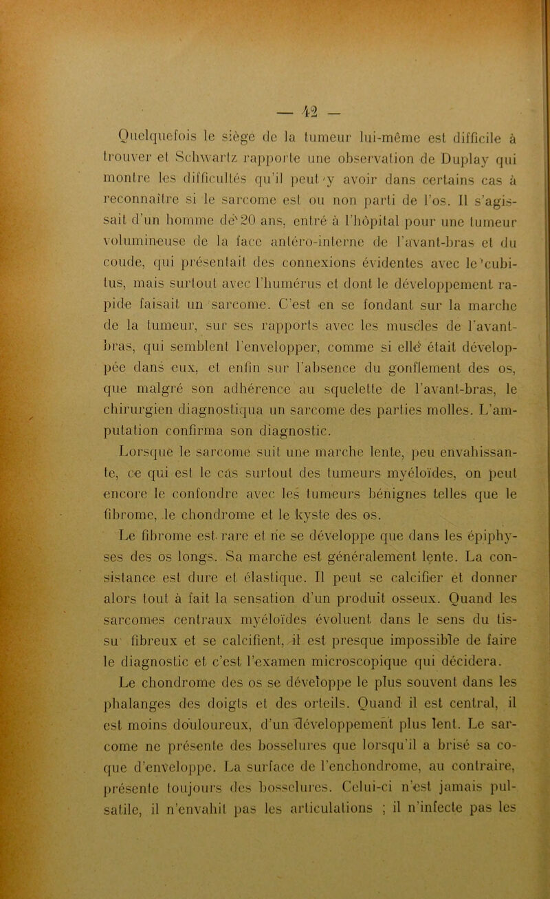 Quelquefois le siège de la tumeur lui-même est difficile à trouver et Sehwarlz rapporte une observalion de Duplay qui montre les difficultés qu’il peut'y avoir dans certains cas à reconnaîlre si le sarcome est ou non parti de l’os. Il s’agis- sait d’un homme dé'20 ans, entré à l’hôpital pour une tumeur volumineuse de la face antéro-intcrnc de l’avant-hras et du coude, qui présenlait des connexions évidentes avec le 'cuhi- tus, mais surlout avec l’humérus et dont le développement ra- pide faisait un sarcome. C’est en se fondant sur la marche de la tumeur, sur ses rapports avec les muscles de l’avant- bras, qui semblent l’envelopper, comme si elld était dévelop- pée dans eux, et enfin sur l’absence du gonflement des os, que malgré son adhérence au squelette de l’avant-bras, le chirurgien diagnostiqua un sarcome des parties molles. L’am- putation confirma son diagnostic. Lorsque le sarcome suit une marche lente, peu envahissan- te, ce qui est le cas surtout des tumeurs myéloïdes, on peut encore le confondre avec les tumeurs bénignes telles que le fibrome, le chondrome et le kyste des os. Le fibrome est- rare et rie se développe que dans les épiphy- ses des os longs.. Sa marche est généralement lente. La con- sistance est dure et élastique. Il peut se calcifier et donner alors tout à fait la sensation d’un produit osseux. Quand les sarcomes centraux myéloïdes évoluent dans le sens du tis- su fibreux et se calcifient, il est presque impossible de faire le diagnostic et c’est l’examen microscopique qui décidera. Le chondrome des os se développe le plus souvent dans les phalanges des doigts et des orteils. Quand il est central, il est moins douloureux, d’un rléveloppemeri’t plus lent. Le sar- come ne présente des bosselures que lorsqu’il a brisé sa co- que d’enveloppe. La surface de l’enchondrome, au contraire, ])résenle loujours des Imsselures. Celui-ci n’est jamais pul- satile, il n’envahit pas les articulations ; il n’infecte pas les