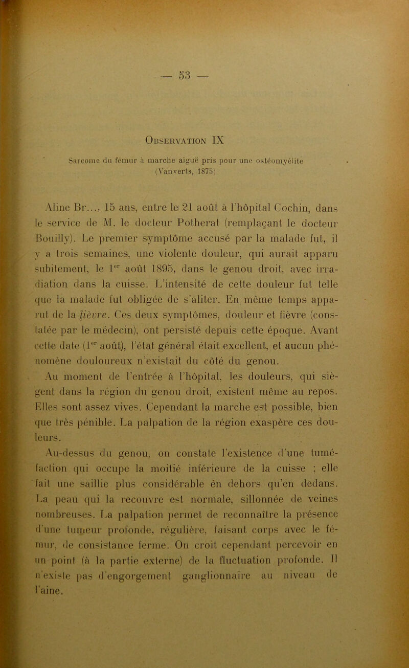 Observation IX Sarcome du fémur à marche aiguë pris pour une ostéomyélite (Van verts, 1875) Aline Br..., 15 ans, entre le 21 août à l’hopilal Cochin, clans le service de M. le docleiir Potherat (remplaçant le docteur Bouilly). Le premier symplôme accusé par la malade fut, il y a Irois semaines, une violente douleur, qui aurait apparu subilemenl, le P’' août 1895, dans le genou droit, avec irra- diation dans la cuisse. L’intensité de cette douleur fut telle que la malade fut obligée de s’aliter. En même temps appa- rut de la lièvre. Ces deux symptômes, douleur et fièvre (cons- tatée par le médecin), ont persisté depuis cette époque. Avant cette date (P*' août), l’état général était excellent, et aucun phé- nomène douloureux n’existait du côté du genou. Au moment de l’entrée à l’hôpital, les douleurs, qui siè- gent dans la région du genou droit, existent même au repos. Elles sont assez vives. Cependant la marche est possible, bien que très pénible. La palpation de la région exaspère ces dou- leurs. Au-dessus du genou, on constate l’existence d’une tumé- faction qui occupe la moitié inférieure de la cuisse ; elle fait une saillie plus considérable èn dehors qu’en dedans. La jjeau (jui la lecouvre est normale, sillonnée de veines nombreuses. La palpation ])ermet de reconnaître la présence d’une lunieur profonde, régulière, faisant corps avec le fé- nuij', de consistance ferme. On croit cependant |)ercevoir en un point (à la partie externe) de la fluctuation profonde. 11 ii’exisle pas d'engorgerneul ganglionnaii’e au niveau de l’aine.