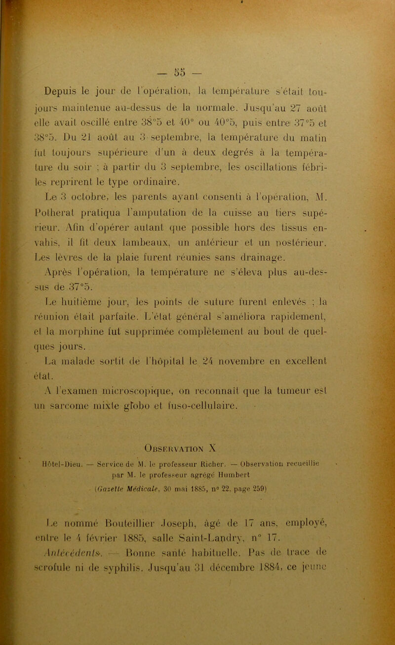 Depuis le jour de l’opératioii, Ja lempéraLuie s’élait lou- joLirs inaiiUenue au-dessus de la normale. Jusqu’au 27 août elle avait oscillé entre SS^o et 40° ou 40°5, puis entre: 37°5 et 38°5. Du 21 août au 3 seplembce, la température du matin fut toujours supérieure d’un à deux degrés à la tempéra- ture du soir ; à partir tlu 3 septembre, les oscillationis fébid- les reprirent le type ordinaire. Le 3 octobre, les parents ayant consenti à l’o})ération, M. Pülherat pratiqua rampiitation de la cuisse au tiers supé- rieur. Afin d’opérer autant que possible hors des tissus en- vahis, il fit deux lambeaux, un antérieur et un nostérieur. Les lèvi'es de la plaie furent léunies sans drainage. Après l’opération, la température ne s’éleva plus au-des- sus de 37°5. Le huitième jour, les points de suture furent enlevés ; la réunion était parfaite. L’état général s’améliora rapidement, cl la morphine fut su|)primée complètement au bout de quel- ques jours. La malade sortit de l’hôpital le 24 novembre en excellent état. x\ l’examen mici'oscopique, on 1‘econnaît que la tumeur est un sarcome mixte gtobo et fuso-cellulaire. Observation X Hôt(îl-J)ieu. — Service de M. le professeur Richer. —Observation recueillie par M. le professeur agrégé Humbert - {Gazelle Médicale, 30 mai 188.5, n° 22. page 259) Le nommé Bouteillier Joseph, âgé de 17 ans, employé, enti‘0 le h février 18(S5, salle Saint-Landry, n° 17. Aulv.cédanl^. — Bonne santé habituelle. Pas de trace de .scrofule ni de syphilis. Jusqu’au 31 décembre 1884, ce jeune