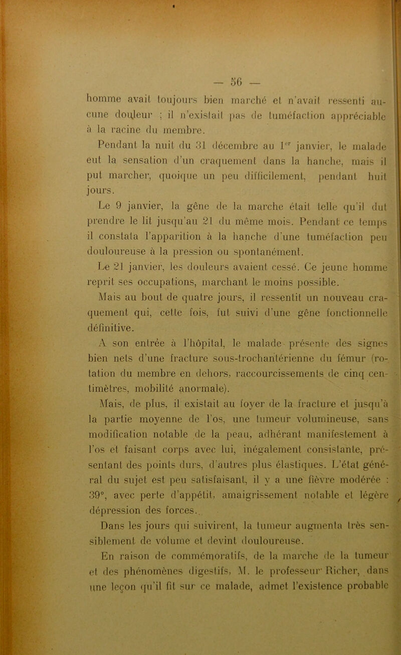 homme avait toujours bien rnai'ché et n’avait ressenti au- cune douleur ; il n’exislail pas de tuméfaction appréciable à la l'acine du membre. Pendant la nuit du 31 décembre au 1 janvier, le malade eut la sensation d’un craquement dans la hanche, mais il put marcher, quoique un peu difficilement, j)endant huit jours. Le 9 janvier, la gêne de la marche était telle qu’il dut prendre le lit jusqu’au 21 du même mois. Pendant ce temps il constata l’apparition à la hanche d’une tuméfaction peu douloureuse à la pression ou spontanément. Le 21 janvier, les douleurs avaient cessé. Ce jeune homme reprit ses occupations, marchant le moins possible. Mais au bout de quatre jours, il ressentit un nouveau cra- quement qui, cette fois, fut suivi d’une gêne fonctionnelle définitive. A son entrée à l’hôpital, le malade - présente des signes bien nets d’une fracture sous-trochantérienne du fémur (ro- tation du membre en dehors, raccourcissements de cinq cen- timètres, mobilité anormale). Mais, de plus, il existait au foyer de la fracture et jusqu’à la partie moyenne de l’os, une tumeur volumineuse, sans modification notable de la peau, adhérant manifestement à l’os et faisant coj’ps avec lui, inégalement consistante, pré- sentant des points durs, d’autres plus élastiques. L’état géné- ral du sujet est peu satisfaisant, il y a une fièvre modérée : 39°, avec perte d’appétit, amaigrissement notable et légère dépression des forces.. Dans les jours qui .suivirent, la tumeur augmenta très sen- siblement de volume et devint douloureuse. En raison de commémoratifs, de la marche de la tumeur et des phénomènes digestifs, M. le professeur'Pxicher, dans une leçon qu’il fit sur ce malade, admet l’existence probable