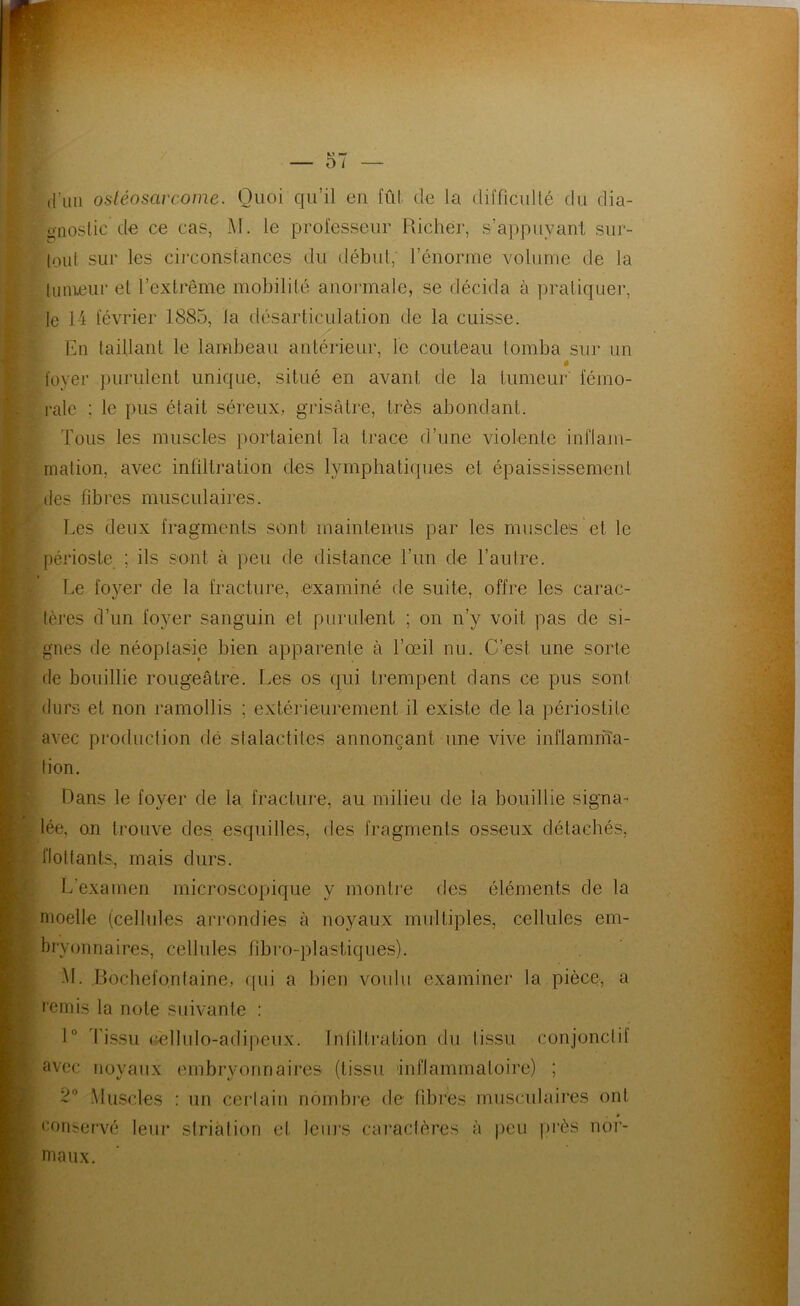 d’un ostéosarcome. Quoi qu’il eu fût de la difficullé du dia- onostic de ce cas, M. le professeur Richer, s’appuyant siir- lout sur les circonstances du début, l’énonne volume de la lunieur et l’extrême mobilité anoianale, se décida à pratiquer, le 14 février 1885, la désarticulation de la cuisse. En taillant le lambeau antérieur, le couteau tomba sur un ê foyer })urulent unique, situé en avant de la tumeur fémo- rale ; le pus était séreux, grisâtre, très abondant. Tous les muscles portaient la trace d’une violente inflam- mation, avec infiltration des lymphatiques et épaississement des fibres musculaires. Les deux fragments sont maintenus par les muscles et le périoste ; ils sont à peu de distance l’un de l’autre. Le foyer de la fracture, examiné de suite, offre les carac- tères d’un fo3mr sanguin et purulent ; on n’y voit pas de si- gnes de néoplasie bien apparente à l’œil nu. C’est une sorte de bouillie rougeâtre. Les os qui trempent dans ce pus sont durs et non ramollis ; extérieurement il existe de la périostite avec production dé slalactites annonçant une vive inflamrfîa- tion. Dans le foyer de la fracture, au milieu de la bouillie signa-- lée, ou trouve des esquilles, des fragments osseux détachés, flottants, mais durs. L’examen microscopique y montre des éléments de la moelle (cellules arrondies à noyaux multiples, cellules em- bryonnaires, cellules fibi'o-plastiques). M. J3ochefo.nlaine, f|ui a bien voulu examiner la pièce, a l'emis la note suivante : 1° Tissu (aîllulo-adipeux. Inliltration du tissu conjonctif avec noyaux embryonnaires (tissu inflammatoire) ; .Muscles : un certain nombi'e de fibres musculaires ont conservé leur striation et leurs caïuclères à peu |)rès noi- iTiaux.