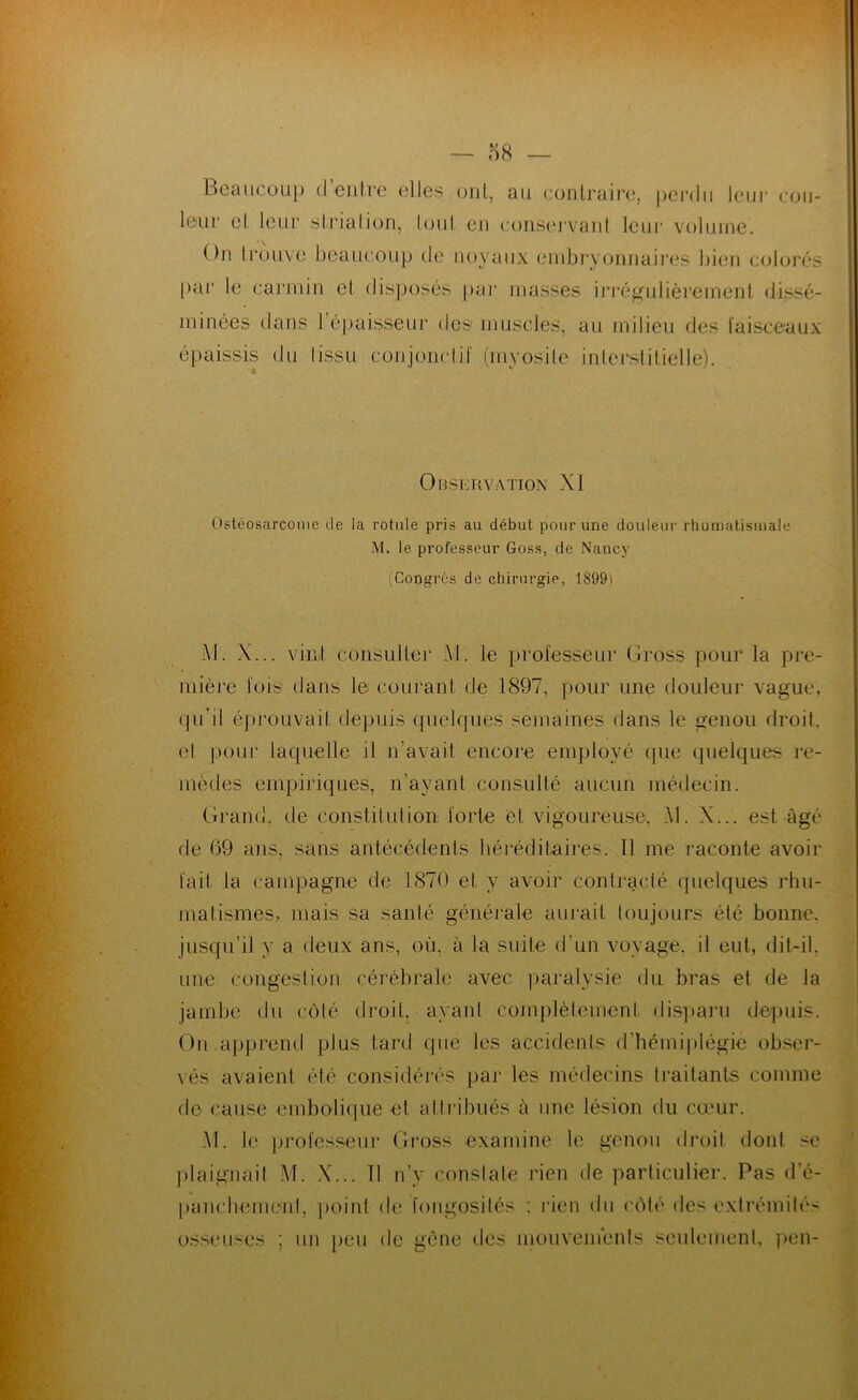 Beaucoup d entre elles ont, au contraire, pei'dii leur cou- leur el leur strialion, (oui en consej'vant leur volume. On trouve beaucoup de noyaux embryonnaires bien coloi’és [)ai“ te carmin et dis]3osés paj* masses iri'é^ulièrement (tissé- minées dans répaisseur des muscles, au milieu des l'aisceaux épaissis du tissu conjonclif (myosite inlerstitielle). t' OnsimYATioN XI Ostéosarcome de la rotule pris au début pour une douleur rhumatismale M. le professeur Goss, de Nancy (Congrès de chirurgie, 1899) M. X... vint consulter Al. le i)rofesseur Gross pour la pre- mière lois dans le courant de 1897, pour une douleur vague, qiril éprouvait depuis quelques semaines dans le genou droit, el poui‘ laquelle il n’avait encore employé (pie quelques re- mèdes empijûques, n’ayant consulté aucun médecin. Grand, de constilulion forte et vigoureuse. Al. X... est âgé de 69 ans, sans antécédents héi'éditaires. Il me raconte avoir fait la campagne de 1870 et y avoir contracté quelques rhu- matismes, mais sa santé généiale aurait toujours été bonne, jusqu’il y a deux ans, où, à la suite d’un voyage, il eut, dit-il, une congestion cérébrale avec ])aralysie du bras et de la jambe du côlé droit, ayant complèlement dispani depuis. On apprend plus tard que les accidents d’bémiplégie obser- vés avaient été considéi’és par les médecins traitants comme de cause embolique et attribués à une lésion du cœur. Al. le professeur Gross examine le genou droit dont se plaignait .VI. .X... Tl n’y constate rien de particulier. Pas d’é- pancbemenl, point de fongosités ; rien du côlé des exti’émilés osseuses ; un peu de gène des mouvemenis seulement, pen-