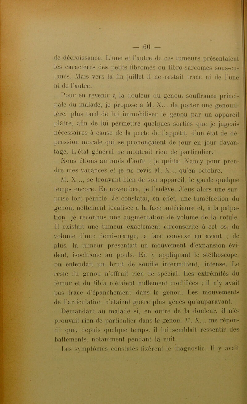 de déci'oissance. L’une el l’aiiü-e de ces tumeurs présentaient les caractèi*es des petits rd3romes ou tibro-sarcomes sous-cu- laiiés. Mais vers la tin juillet il ne restait trace ni de i’une ni de l’autre. Pour en revenir à la douleur du genou, souffrance princi- pale du malade, je propose à M. X... de porlei* une genouil- lère, plus tard de lui immobiliser le genou par un appai-eil plâtré, afin de lui permettre quelques sorties que je jugeais nécessaires à cause de la perte de l’appétit, d’un étal de dé- pression morale qui se prononçaient de jour en jour davan- tage. L’état général ne montrait rien de particulier. Nous étions au mois d’août ; je quittai Nancy pour pren- dre mes vacances et je ne revis M. X... qu’en octobre. M. Xi.., se trouvant bien de son appareil, le garde quelque temps encore. En novembre, je l’enlève. J’eus alors une sur- prise fort pénible. Je constatai, en effet, une tuméfaction du genou, nettement localisée à la face antérieure et, à la palpa- tiop, je reconnus une augmentation de volume de la rotule. Il existait une tumeur exactement circonscrite à cet os, du volume d’une demi-orange, à face convexe en avant •; de plus, la tumeur pi’ésentait un mouvement d’expansion évi- dent, isochrone au pouls. En y appliquant le stéthoscope, on entendait un hi’uit de souffle intermittent, intense. Le reste du genou n’offrait rien de spécial. Les extrémités du fémur et du tibia n’étaient nullement modifiées ; il n’v avait pas li'ace d’épanchement dans le genou. Les mouvements de l’articulation n’étaient guère plus gênés qu’auparavanl. Demandant au malade si, en outre de la douleur, il n’é- prouvait rien de particulier dans le genou, ^L X... me répon- dit que, depuis ([uel(|ue temps, il lui semblait l'essentir des battements, notamment pendant la nuit. Les symptômes constatés fixèrent le diagnostic. 11 y avait