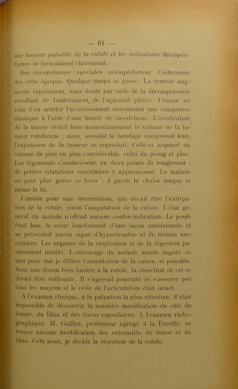 une lumcur puhalilc de la vnlule et les indications Ihéi-apeu- liqiics se l'onnulaient clairement. Des circonstances spéciales m’émpêcbèrent d’intervenir dès celte époque. Quelque lemps se passe. La Inmenr aug- inenl(' rapidement, sans doute ])ar suite de la décompression résultant de l’enilèvemenL de l’appai^eil plâiré. J’essaie en vain d'en arrêter l’accroissement mo^'ennarit une compresse élastique à l’aide d’une bande de caoutcbouc. L’auplicaüon de la bande réduit bien momenlanément le volume de la tu- meur rotulienne ; mais, aussitôt le bandage compressif levé, l’expansion de la tumeur se reproduit. Celle-ci acquiert un volume de plus en plus considérable, celui du poing et plus. Les téguments s’amincissent, en deux points ils rougissent ; de petites dilatations vasculaires y apparaissent. Le malade ne peut plus guère se lever ; il garde la chaise longue et même le lit. J’insiste pour une intervention, qui devait être l’extirpa- tion de la rotule, sinon l’amputation de la cuisse. L’état gé- néral du malade n’offrait aucune contre-indication. Le pouls était bon, le cœur fonctionnait d’une façon satisfaisante et ne présentait aucun signe d’bypertropbie ni de lésions vas>- culaires. Les organes de la respii'ation et de la digestion pa- raissaient intacts. L’entourage du malade insiste auprès de moi pour que je diffère l’amputation de la cuisse, si possible. Avec une lésion bien limitée à la rotule, la résection de cet os devait être suffisante. 11 s’agissait pourtant de s’assurer par tons les moyens .si le reste de l’articulation était intact. A l’examen clinique, à la palpation la plus atlenlive, il était im[)o.ssible de découvrir la moindre modification du côté du lénmi*, du tibia et des tissus capsulaires. A l’examen radio- graphique, M. Guilloz, professeur agrégé à la Faculté, ne trouve aucune modification des extrémités du fémur el du tibia. Cela posé, je décide la insection de la l’otule.