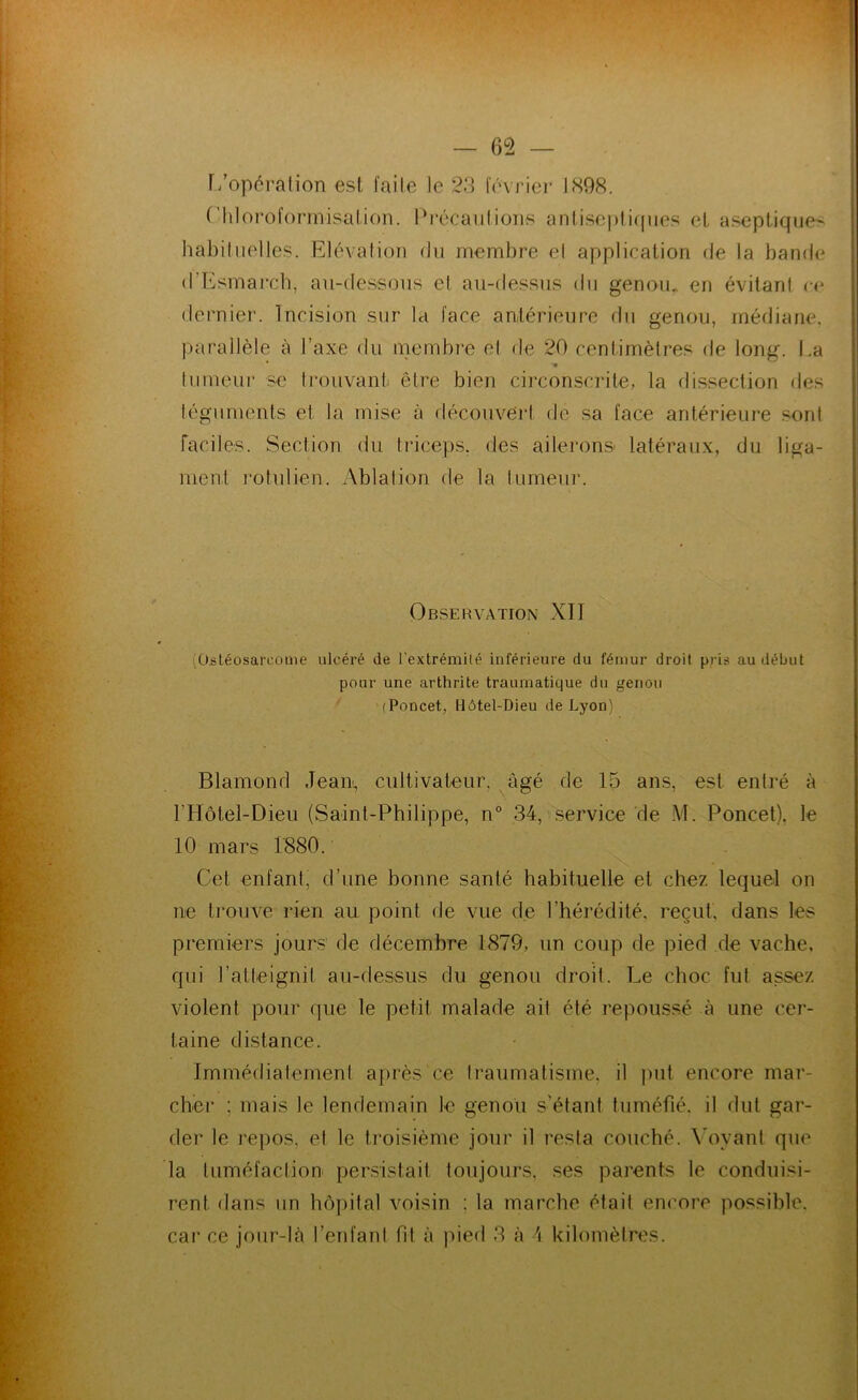 — 65 — [/opération est faite le 23 février 1898. ('liloroformisalion. l'récaiitions aniiscplifpies et aseptique> habituelles. Elévation du membre et application de la bande d’Esmarcb, au-tlessous el au-dessus du genou^ en évitant ce dernier. Incision sur la face antérieure du genou, médiane, parallèle à l’axe du membre et de 20 centimètres de long. I.a tumeur se Irouvanti être bien circonscrite, la dissection des téguments et la mise à découvert de sa face antérieure sonl Faciles. Section du triceps, des ailerons- latéraux, du liga- ment 1‘otulien. Ablation de la tumeur. Observation XII (Ostéosarcome ulcéré de l’extrémilé inférieure du fémur droit pris au début pour une arthrite traumatique du genou (Poncet, Hôtel-Dieu de Lyon) Blamond Jean, cultivateur, âgé de 15 ans, est enlré à l’Hôtel-Dieu (Saint-Philippe, n° 34, service de M. Poncet). le 10 mars l‘880. Cet enfant, d’une bonne santé habituelle et chez lequel on ne trouve rien au point de vue de l’hérédité, reçut, dans les premiers jours de décembre 1879, un coup de pied de vache, qui l’alleignit au-dessus du genou droit. Le choc fut assez violent pour tpie le petit malade ait été repoussé à une cer- taine distance. Immédiatement après ce traumatisme, il ])ut encore mar- cher ; mais le lendemain le genou s’étant tuméfié, il dut gar- der le repos, et le troisième jour il resta couché. \'ovant que la tuméfaction persistait toujours, ses parents le conduisi- rent dans un hôpital voisin : la marche étail encore possible, car ce jour-là l’enfanl fil à pied 3 à \ kilomètres.