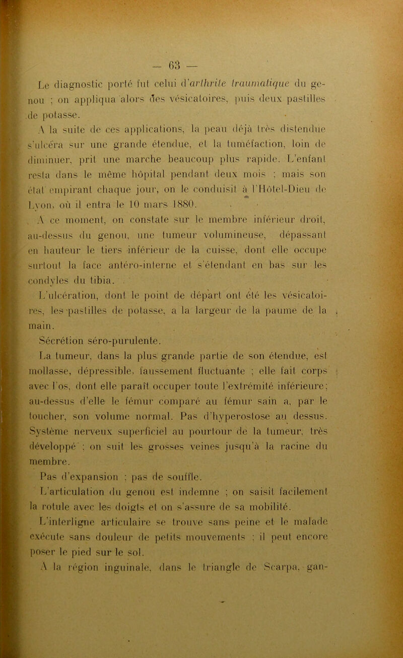 Le diagnostic porté fut celui (Varlhrile fraunmlique du ge- nou ; nu appliqua alors des vésicatoires, puis deux pastilles de potasse. A la suite de ces applications, la peau déjà 1res distendue s’ulcéra sur une grande étenidue, et la tuméfaction, loin de (liuiinuer, prit une marche beaucoup plus rapide. L’enfant resla dans le même hôpital pendant deux mois ; mais son élat empirant chaque joui’, on le conduisit à rHôtel-Dieu d(' Lyon, où il entra le 10 mars 1880. A ce moment, on constate sur le membre inférieur droit, au-dessus du genou, une tumeur volumineuse, dépassant en hauteur le tiers inférieur de la cuisse, dont elle occupe surtout la face antéro-inlerne et s'étendant en bas sur les condyles du tibia. , L’ulcération, dont le point de départ ont été les vésicatoi- res, les-pastilles de potasse, a la largeur de la paume de la main. Sécrétion séro-purulente. r.a tumeur, dans la plus grande partie de son étendue, est mollasse, dépressible, faussement fluctuante ; elle fait corps avec l’os, dont elle paraît occuper foute l’extrémité inférieure; au-dessus d’elle le fémur comparé au fémur sain a, par le loucher, son volume normal. Pas d’byperoslose au dessus. Système nerveux superficiel au pourtour de la tumeur, très développé' : on suif les grosses veines jusqu’à la racine du membre. Pas d’expansion ; pas fie souffle. T.’articulation du genou est indemne ; on saisit facilement la rotule avec les doigts et on s’assure de sa mobilité. T/inlerlignc articulaire se trouve sans peine et le malade exécute sans douleur de petits mouvements : il peut encore poser le pied sur le sol. A la région inguinale, dans le triangle de Scai’|)a. gan-