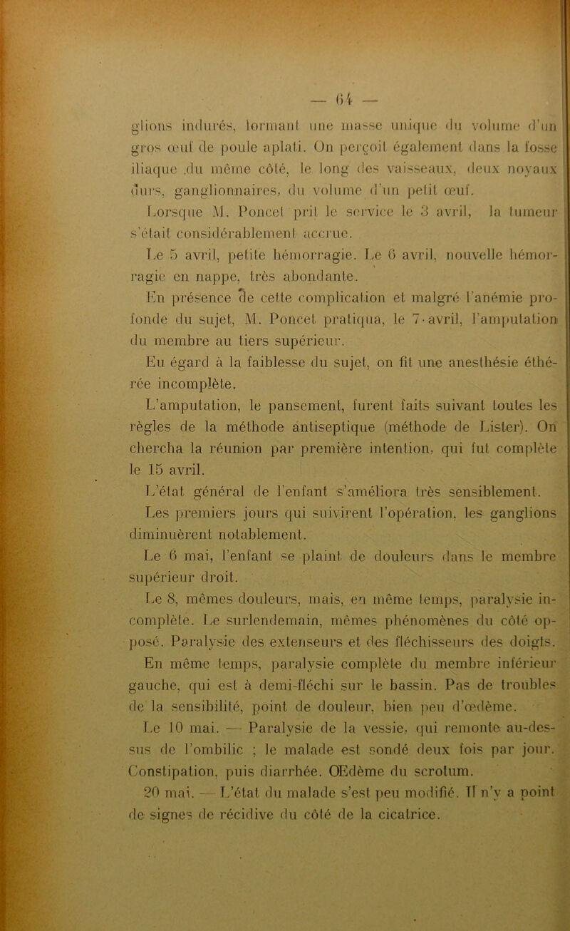 — ()i glions indurés, lorinanl une masse iiii.icjiie du volume d’un I gros œul' de poule aplati. On perçoit également dans la fosse iliaque .du même côté, le long des vaisseaux, deux noyaux ours, ganglionnaires, du volume d’un pelit œuf. i tmrsque l\l. Poncel pril le seivice le 3 avril, la lumeui* ; s’était considérablemeni accrue. Tœ 5 avril, petite hémorragie. Le G avril, nouvelle hémor- ragie en nappe, très abondante. En présence cle cette complication et malgré l’anémie pro- fonde du sujet, M. Poncet pratiqua, le 7-avril, l’amputation du membre au tiers supérieur. Eu égard à la faiblesse du sujet, on fit une anesthésie éthé- rée incomplète. L’amputation, le pansement, furent faits suivant toutes les règles de la méthode antiseptique (méthode de Lister). On chercha la réunion par première intention, qui fut complète le 15 avril. Tfélat général de l’enfant s’améliora très sensiblement. Les premiers jours qui suivirent l’opération, les ganglions diminuèrent notablement. Le 6 mai, l’enfant se plaint de douleurs dans le membre supérieur droit. r.e 8, mêmes douleurs, mais, en même temps, paralysie in- complète. Le surlendemain, mêmes phénomènes du côté op- posé. Paralysie des extenseurs et des fléchisseurs des doigts. En même temps, paralysie complète du membre inférieiu' gauche, qui est à demi-fléchi sur le bassin. Pas de troubles de la sensibilité, point de douleur, bien peu d’œdème. î.e 10 mai. — Paralysie de la vessie, (jui remonte au-des- sus de l’ombilic ; le malade est sondé deux fois par jour. Constipation, puis diarrhée. OEdème du scrotum. 20 mai. — T/état du malade s’est peu modifié. Tl n’y a point de signes de récidive du côté de la cicatrice.