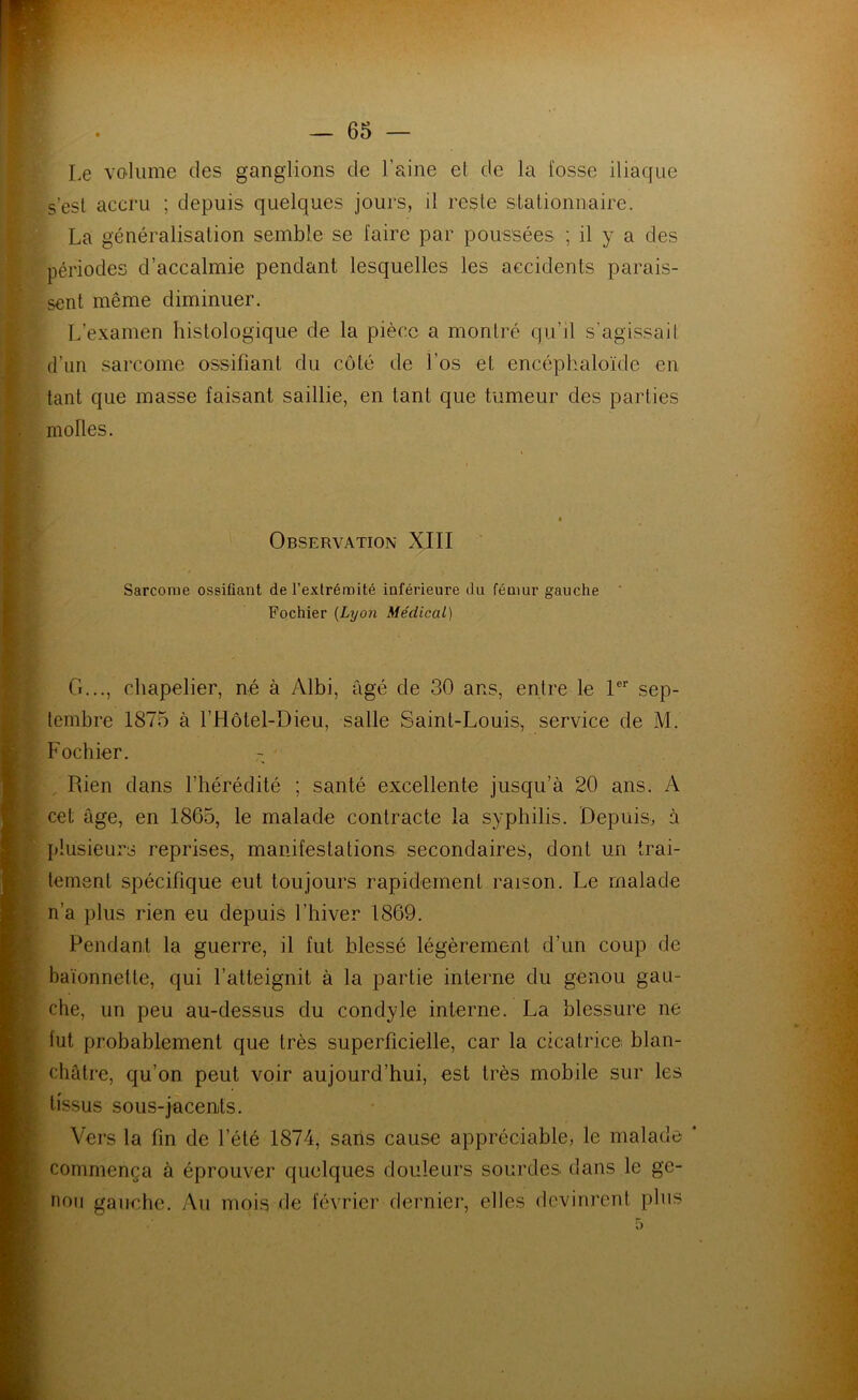 Le volume des ganglions de l’aine et de la fosse iliaque s’esl accru ; depuis quelques jours, il reste stationnaire. La généralisation semble se faire par poussées ; il y a des périodes d’accalmie pendant lesquelles les accidents parais- sent même diminuer. L’examen histologique de la pièce a montré qu’il s’agissait d’un sarcome ossifiant du côté de Los et encéphaloïde en tant que masse faisant saillie, en tant que tumeur des parties molles. Observation XIII Sarcome ossifiant de l’extrémité inférieure du fémur gauche ‘ Fochier {Lyon Médical) G..., chapelier, né à Albi, âgé de 30 ans, entre le 1 sep- tembre 1875 à l’Hôtel-Dieu, salle Saint-Louis, service de M. Fochier. Rien dans l’hérédité ; santé excellente jusqu’à 20 ans. A cet âge, en 1865, le malade contracte la syphilis. Depuis, à plusieurs reprises, manifestations secondaires, dont un trai- tement spécifique eut toujours rapidement raison. Le malade n’a plus rien eu depuis l’hiver 1869. Pendant la guerre, il fut blessé légèrement d’un coup de baïonnette, qui l’atteignit à la partie interne du genou gau- che, un peu au-dessus du condyle interne. La blessure ne fut probablement que très superficielle, car la cicatrice, blan- châtre, qu’on peut voir aujourd’hui, est très mobile sur les tissus sous-jacents. Vers la fin de l’été 1874, sans cause appréciable, le malade ‘ commença à éprouver quelques douleurs sourdes dans le ge- nou gauche. Au mois de février dernier, elles devinrent plus