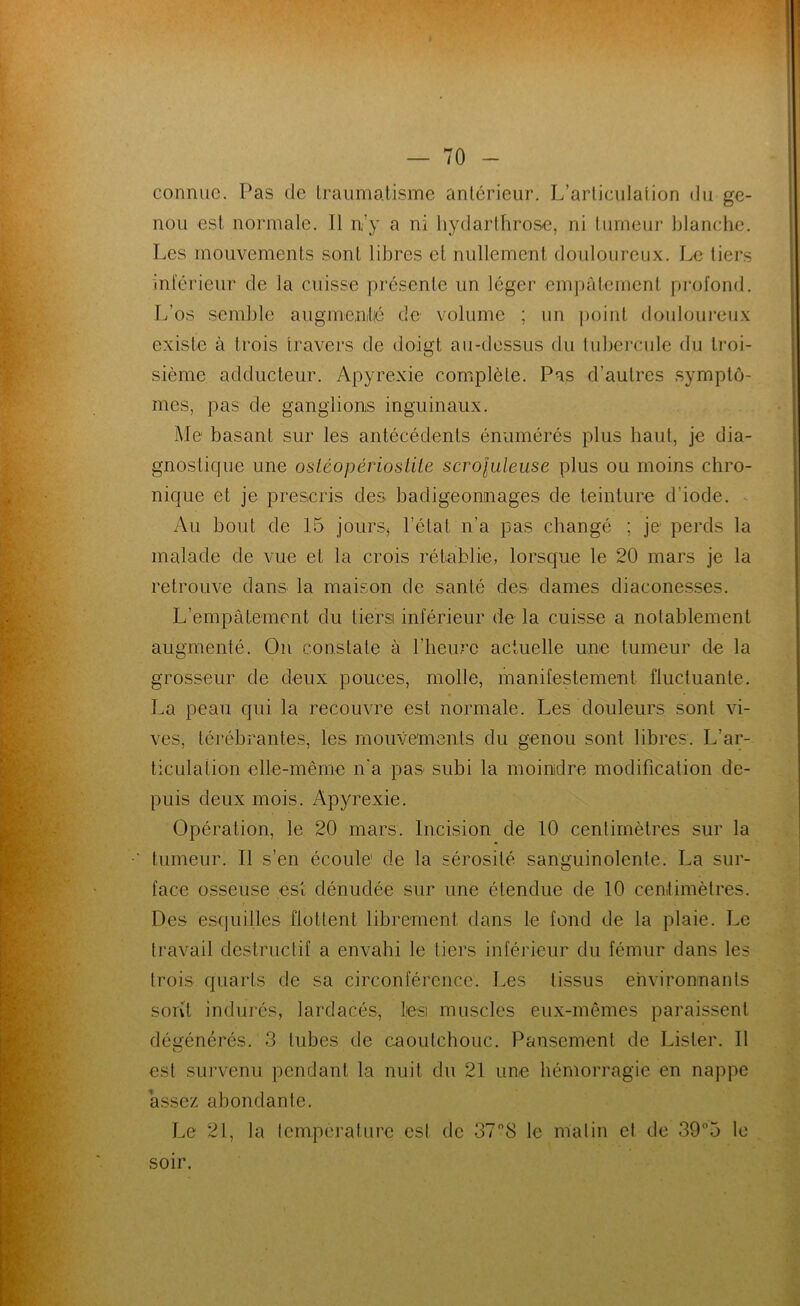 connue. Pas de Iraumalisme antérieur. L’articulation du ge- nou est normale. Il n’y a ni liydarthrose, ni lumeui’ blanche. Les mouvements sont libres et nullement douloureux. tiers intérieur de la cuisse présente un léger empalement profond. L’os semble augmeuilié de volume ; un ])oint douloureux existe à trois travers de doigt au-dessus du tubercule du troi- sième adducteur. Apyrexie complète. Pas d’autres symptô- mes, pas de ganglions inguinaux. Me basant sur les antécédents énumérés plus haut, je dia- gnostique une osLeopérioslite scrofuleuse plus ou moins chro- nique et je presicris des badigeonnages de teinture d’iode. Au bout de 15 jours, l’état n’a pas changé ; je perds la malade de vue et la crois rétablie, lorscjue le 20 mars je la retrouve dans la maison de santé des dames diaconesses. L’empâtement du tiers inférieur de la cuisse a notablement augmenté. On constate à l’heure actuelle une tumeur de la grosseur de deux pouces, molle, manifestement fluctuante. La peau cjui la recouvre est normale. Les douleurs sont vi- ves, térébrantes, les mouvements du genou sont libres. L’ar- ticulation elle-même n'a pas subi la moinidre modification de- puis deux mois. Apyrexie. Opération, le 20 mars. Incision de 10 centimètres sur la tumeur. Il s’en écoule de la sérosité sanguinolente. La sur- face osseuse est dénudée sur une étendue de 10 cenlimètres. Des escpiilles flottent librement dans le fond de la plaie. Le travail destructif a envahi le tiers inférieur du fémur dans les trois quarts de sa circonférence. Les tissus environnants sorvt indurés, lardacés, lesi muscles eux-mêmes paraissent déizénérés. 3 tubes de caoutchouc. Pansement de Lister. Il O est survenu pendant la nuit du 21 une hémorragie en nappe assez abondante. Le 21, la Icmperature est de 37S le malin cl de 395 le soir.