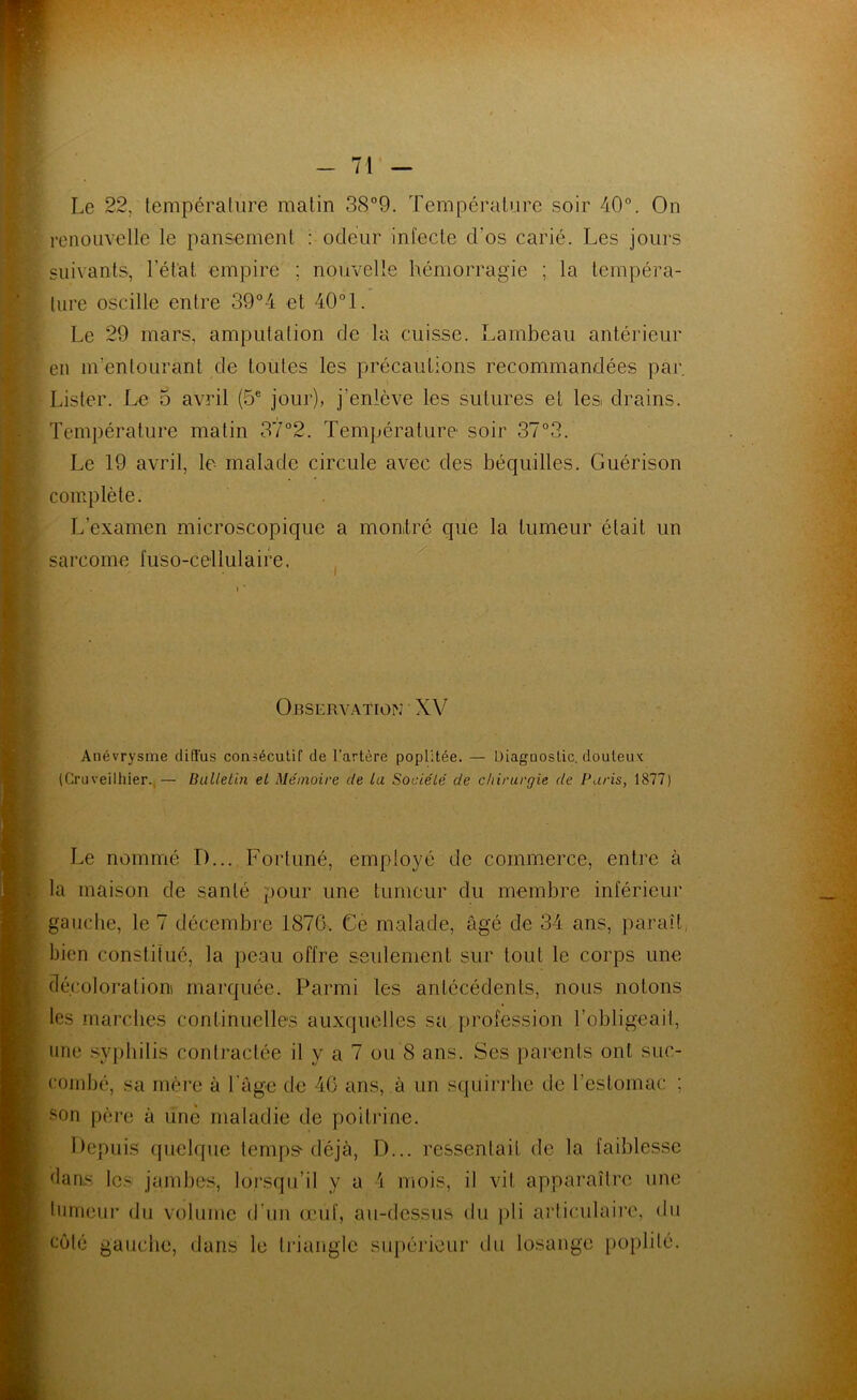 Le 22, température matin 38”9. Température soir 40°. On renouvelle le pansement : odeur infecte d’os carié. Les jours suivants, l’ét'at empire ; nouvelle hémorragie ; la tempéra- ture oscille entre 39°4 et 40° 1. Le 29 mars, amputation de la cuisse. Lambeau antérieur en m’entourant de toutes les précautions recommandées par Lister. Le 5 avril (5° jour), j’enlève les sutures et les drains. Température matin 37°2. Température- soir 37°3. Le 19 avril, le- malade circule avec des béquilles. Guérison complète. L’examen microscopique a monlré que la tumeur était un sarcome fuso-cellulaire. , ' Observation ■ XV Anévrysme diffus consécutif de l’artère poplitée. — Diagnostic, douteux (Cruveilhier.,— BaUeLin et Mémoire de la Société de chirurgie de Paris, 1877) Le nommé D... Fortuné, employé de commerce, entre à la maison de santé pour une tumeur du membre inférieur gauche, le 7 décembre 1876. Ce malade, âgé de 34 ans, parait, bien constifué, la peau offre seulement sur tout le corps une décoloration! marquée. Parmi les antécédents, nous notons les marches continuelles auxquelles sa profession l’obligeail, une syphilis contractée il y a 7 ou 8 ans. Ses parents ont suc- combé, sa mère à l’age de 46 ans, à un squin'be de l’estomac ; son père à une maladie de poitrine. Itepuis quelque temps-déjà, D... ressentait de la faiblesse dams Ic.-^ jambes, lorsqu’il y a 4 mois, il vit apparaître une liimeur du volume d’un œuf, au-dessus du pli articulaii’e, du côté gauche, dans le triangle supérieur du losange [loplilé.