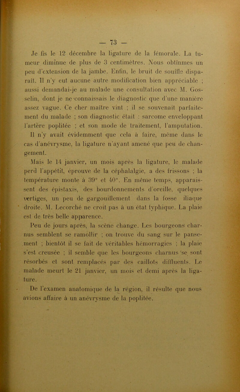 Je fis le 12 décembre la ligature de la fémorale. La tu- meur dimîniue de plus de 3 centimètres. Nous obtînmes un peu d’extension de la jambe. Enfin, le bruit de souffle dispa- raît. Il n’y eut aucune autre modification bien appréciable ; aussi demandai-je au malade une consultation avec M. Gos- selin, dont je ne connaissais le diagnostic que d’une manière assez vague. Ce cher maître vint ; il se souvenait parfaite- ment du malade ; son diagnostic était : sarcome enveloppant l’artère poplitée ; et son mode de traitement, l’amputation. Il n’y avait évidemment que cela à faire, même dans le cas d’anévrysme, la ligature n’ayant amené que peu de chan- gement. Mais le 14 janvier, un mois après la ligature, le malade perd l’appétit, éprouve de la céphalalgie, a des frissons ; la température monte à 39“ et 40°. En même temps, apparais- sent des épistaxis, des bourdonnements d’oreille, quelques \iertiges, un peu de gargouillement dans la fosse iliaque droite. M. Lecorché ne croit pas à un état typhique. La plaie est de très belle apparence. Peu de jours après, la scène change. Les bourgeons! char- nus semblent se ramollir ; on trouve du sang sur le panse- ment ; bientôt il se fait de véritables hémorragies ; la plaie s’est creusée ; il semble que les bourgeons charnus 'se sont résorbés et sont remplacés par des caillots diffluents. Le malade meurt le 2i janvier, un mois et demi après la liga- ture. De l’examen anatomique de la région, il résulte que nous avions affaiie à un anévrysme de la poplitée.