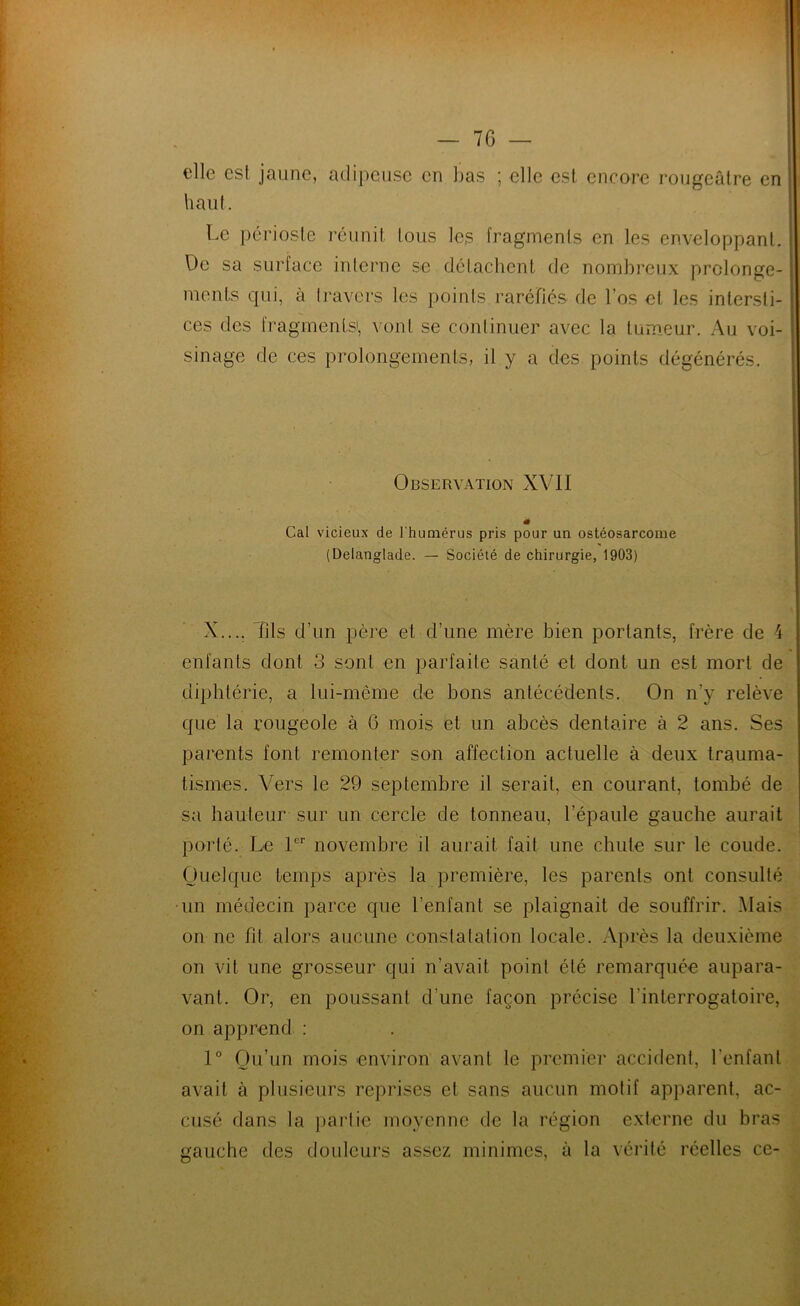 elle esl jaune, adipeuse en bas ; elle est encore rougeâtre en haut. i Le i)érioste réunit, tous les fragments en les enveloppant. . De sa surface interne se détachent de nombreux prolonge- : ments qui, à travers les points raréfiés de l’os et les intersti- ces des fragmenLsi, vont se continuer avec la tumeur. Au voi- sinage de ces prolongements, il y a des points dégénérés. Observation XVII « Cal vicieux de l'humérus pris pour un ostéosarcome (Delanglade. — Société de chirurgie, 1903) X.... Tils d’un père et d’une mère bien portants, frère de 4 enfants dont 3 sont en parfaite santé et dont un est mort de diphtérie, a lui-même de bons antécédents. On n’y relève que la rougeole à 6 mois et un abcès dentaire à 2 ans. Ses parents font remonter son affection actuelle à deux trauma- tismes. Vers le 29 septembre il serait, en courant, tombé de sa hauteur sur un cercle de tonneau, l’épaule gauche aurait porté. Le I novembre il aurait fait une chute sur le coude. Ouelque temps après la première, les parents ont consulté •un médecin parce que l’enfant se plaignait de souffrir. Mais on ne fit alors aucune constatation locale. Api’ès la deuxième on vit une grosseur qui n’avait point été remarquée aupara- vant. Or, en poussant d’une façon précise l’interrogatoire, on apprend : 1° Ou’un mois environ avant le premier accident, l’enfant avait à plusieurs reprises et sans aucun motif apparent, ac- cusé dans la partie moyenne de la région externe du bras gauche des douleurs assez minimes, à la vérité réelles ce-