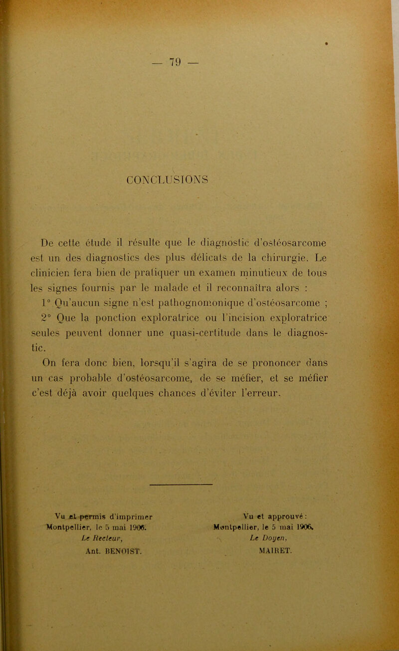CONCLUSIONS De cette étude il résulte que le diagnostic d’ostéosarcome est un des diagnostics des plus délicats de la chirurgie. Le clinicien fera bien de pratiquer un examen niinutieux de tous les signes fournis par le malade et il reconnaîtra alors : 1° Qu’aucun signe n’est pathognomonique d’ostéosarcome ; 2° Que la ponction exploratrice ou l’incision exploratrice seules peuvent donner une quasi-certitude dans le diagnos- On fera donc bien, lorsqu’il s’agira de se prononcer dans un cas probable d’ostéosarcome, de se méfier, et se méfier c’est déjà avoir quelques chances d’éviter l’erreur. tic. Vu el permis d’imprimer Montpellier, le 5 mai 1906. Vu el approuvé : Montpellier, le 5 mai 1906» Le Doyen, Le Recleur, Ant. BENOIST. MAlllET.