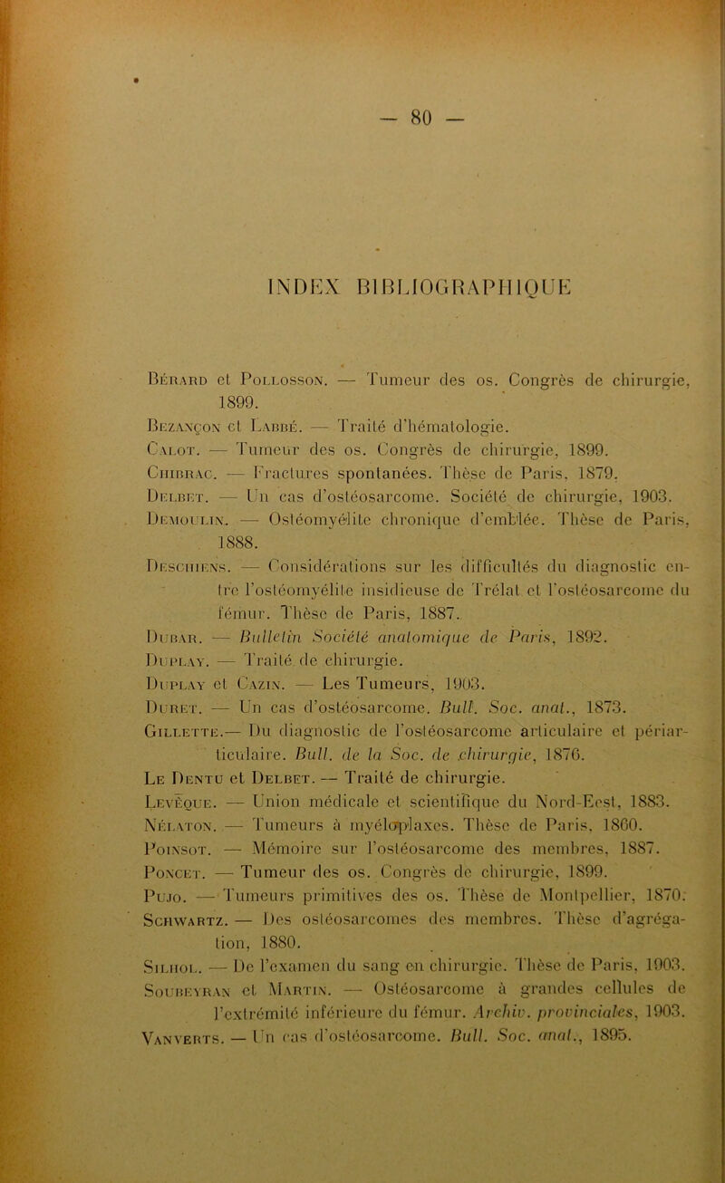 INDEX BIBLIOGRAPHIQUE Bérard et PoLLossoN. — Tumeur des os. Congrès de chirurgie, 1899. Brzaxçon cl Lardé. — Traité d’hématologie. Calot. — Tumeur des os. Congrès de chirurgie, 1899. CiiiRRAc. — Fractures spontanées. Thèse de Paris, 1879. Delblt. — Un cas d’ostéosarcome. Société de chirurgie, 1903. Demoultn. ■—■ Osléomyé'lite chronique d’emblée. Thèse de Paris, 1888. pEscmENs. — Considérations sur les difficultés du diagnostic en- tre l’ostéomyélite insidieuse de Trélat et rostéosarcomc du fémur. Thèse de Paris, 1887. Durar. — Bulleltn Société anatomique de Paris, 1892. Duplay. — Traité, de chirurgie. Duplay et Cazin. — Les Tumeurs, 1903. Duret. — Un cas d’ostéosarcome. Bult. Soc. anal., 1873. Gillette.— Du diagnostic de l’ostéosarcome articulaire et périar- ticülaire. Bull, de la Soc. de .chirurgie, 1876. Le Dentü et Delbet. — Traité de chirurgie. Levêoue. — Union médicale et scientifique du Nord-Eost, 1883. Nélaton. — Tumeurs à myélcqTlaxes. Thèse de Paris, 1860. PoixsoT. — Mémoire sur l’ostéosarcome des membres, 1887. PoxcET. — Tumeur des os. Congrès do chirurgie, 1899. Plmo. — Tumeurs primitives des os. Thèse de Montpellier, 1870: Schwartz. — Des ostéosarcomes des membres. Thèse d’agréga- tion, 1880. SiLiior,. — De l’examen du sang en chirurgie. Thèse de Paris, 1903. Soubeyran et Martin. — Ostéosarcome à grandes cellules de l’extrémité inférieure du fémur. Archiv. provinciales, 1903. Vanverts. — Un cas d’ostéosarcome. Bull. Soc. anal., 1895.